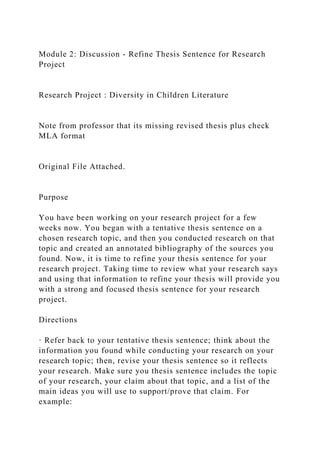 Module 2: Discussion - Refine Thesis Sentence for Research
Project
Research Project : Diversity in Children Literature
Note from professor that its missing revised thesis plus check
MLA format
Original File Attached.
Purpose
You have been working on your research project for a few
weeks now. You began with a tentative thesis sentence on a
chosen research topic, and then you conducted research on that
topic and created an annotated bibliography of the sources you
found. Now, it is time to refine your thesis sentence for your
research project. Taking time to review what your research says
and using that information to refine your thesis will provide you
with a strong and focused thesis sentence for your research
project.
Directions
· Refer back to your tentative thesis sentence; think about the
information you found while conducting your research on your
research topic; then, revise your thesis sentence so it reflects
your research. Make sure you thesis sentence includes the topic
of your research, your claim about that topic, and a list of the
main ideas you will use to support/prove that claim. For
example:
 