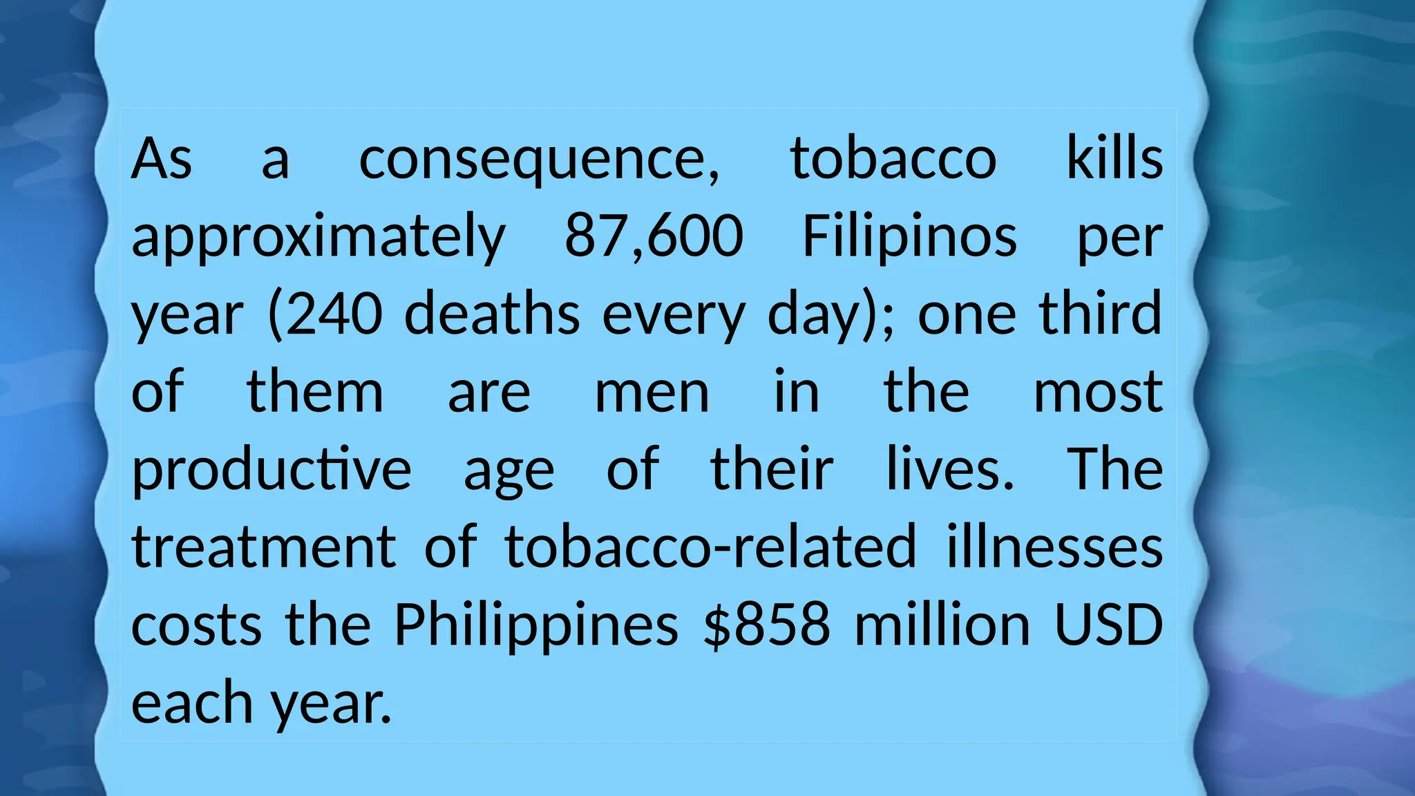 As a consequence, tobacco kills
approximately 87,600 Filipinos per
year (240 deaths every day); one third
of them are men in the most
productive age of their lives. The
treatment of tobacco-related illnesses
costs the Philippines $858 million USD
each year.
 