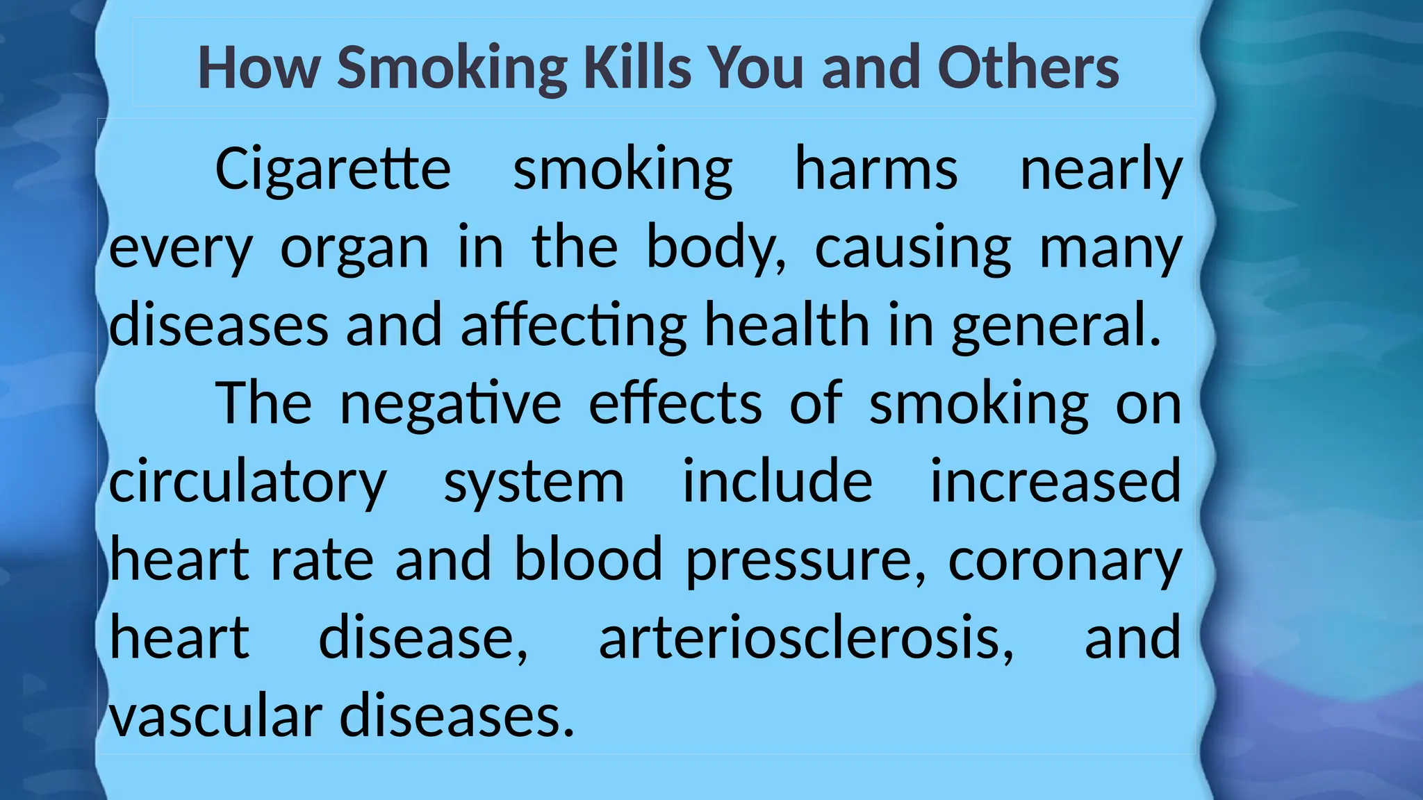 How Smoking Kills You and Others
Cigarette smoking harms nearly
every organ in the body, causing many
diseases and affecting health in general.
The negative effects of smoking on
circulatory system include increased
heart rate and blood pressure, coronary
heart disease, arteriosclerosis, and
vascular diseases.
 