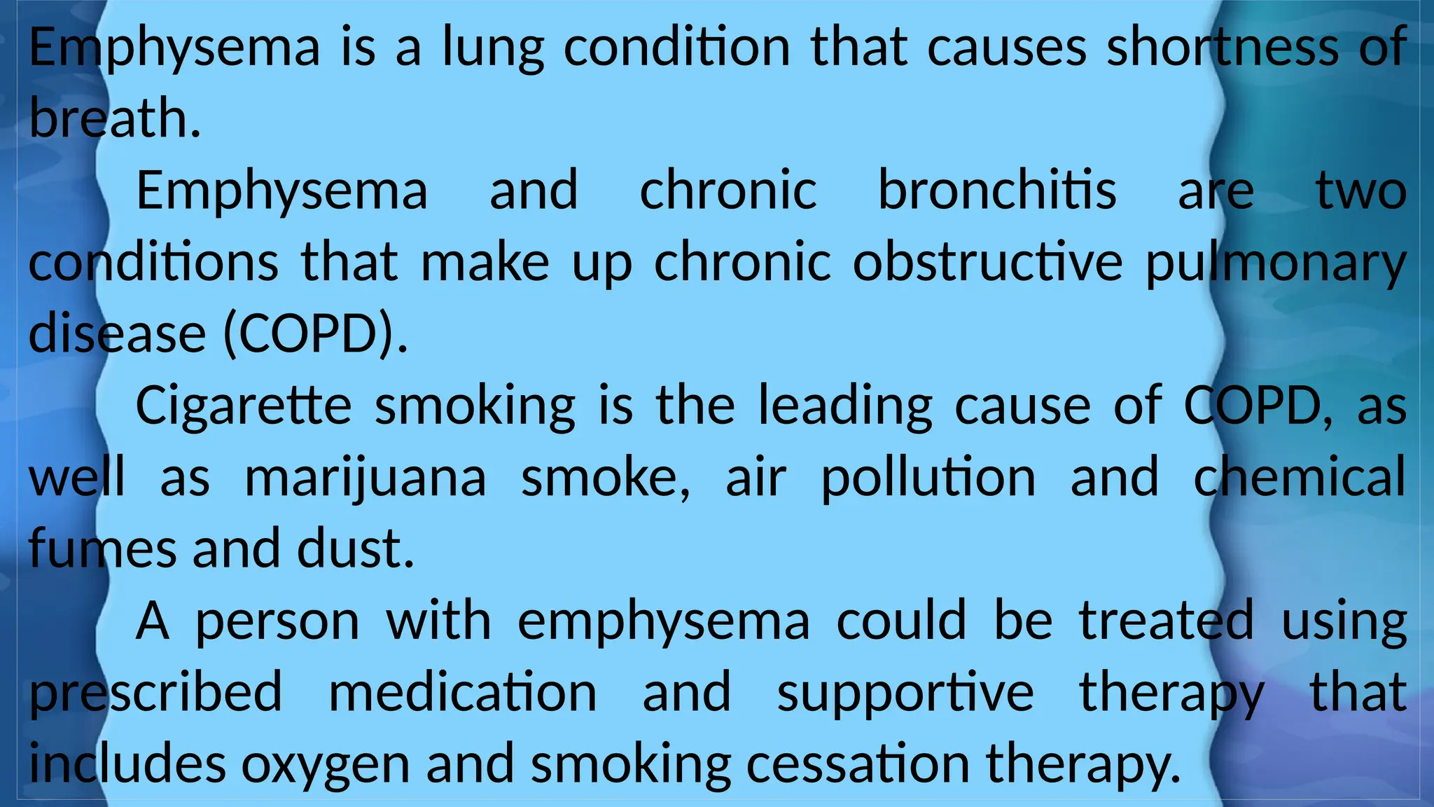 Emphysema is a lung condition that causes shortness of
breath.
Emphysema and chronic bronchitis are two
conditions that make up chronic obstructive pulmonary
disease (COPD).
Cigarette smoking is the leading cause of COPD, as
well as marijuana smoke, air pollution and chemical
fumes and dust.
A person with emphysema could be treated using
prescribed medication and supportive therapy that
includes oxygen and smoking cessation therapy.
 