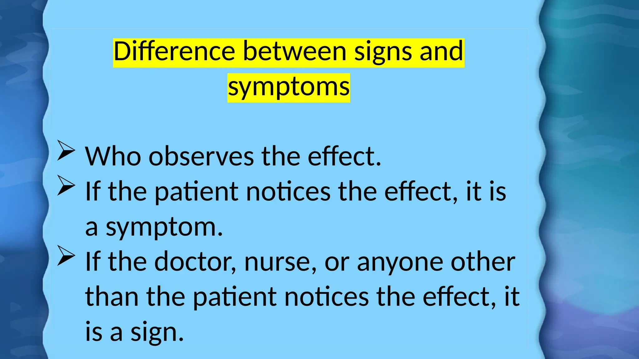 Difference between signs and
symptoms
 Who observes the effect.
 If the patient notices the effect, it is
a symptom.
 If the doctor, nurse, or anyone other
than the patient notices the effect, it
is a sign.
 
