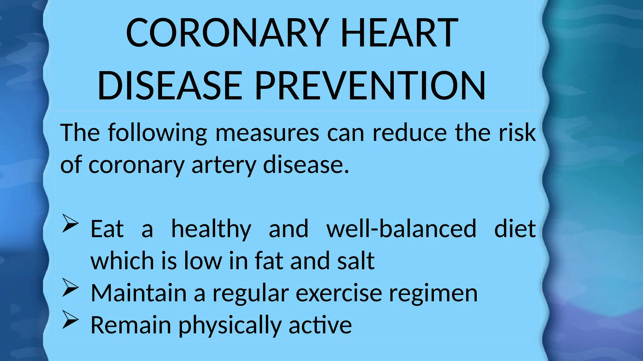 CORONARY HEART
DISEASE PREVENTION
The following measures can reduce the risk
of coronary artery disease.
 Eat a healthy and well-balanced diet
which is low in fat and salt
 Maintain a regular exercise regimen
 Remain physically active
 