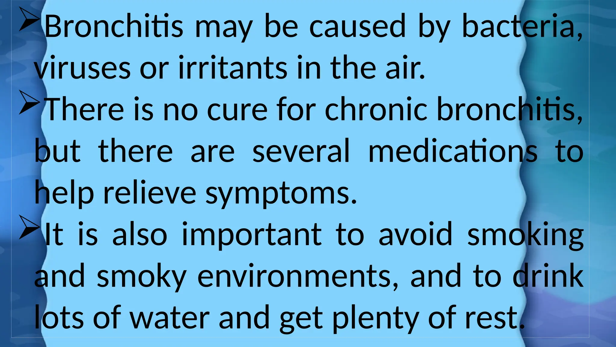Bronchitis may be caused by bacteria,
viruses or irritants in the air.
There is no cure for chronic bronchitis,
but there are several medications to
help relieve symptoms.
It is also important to avoid smoking
and smoky environments, and to drink
lots of water and get plenty of rest.
 