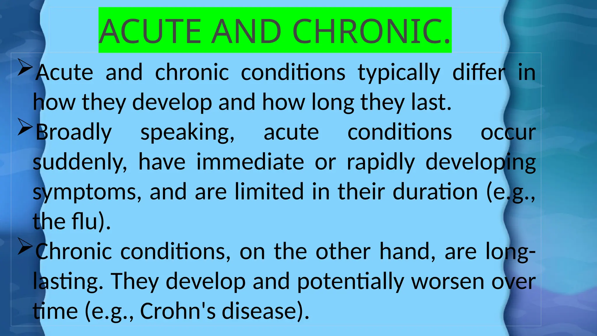 ACUTE AND CHRONIC.
Acute and chronic conditions typically differ in
how they develop and how long they last.
Broadly speaking, acute conditions occur
suddenly, have immediate or rapidly developing
symptoms, and are limited in their duration (e.g.,
the flu).
Chronic conditions, on the other hand, are long-
lasting. They develop and potentially worsen over
time (e.g., Crohn's disease).
 