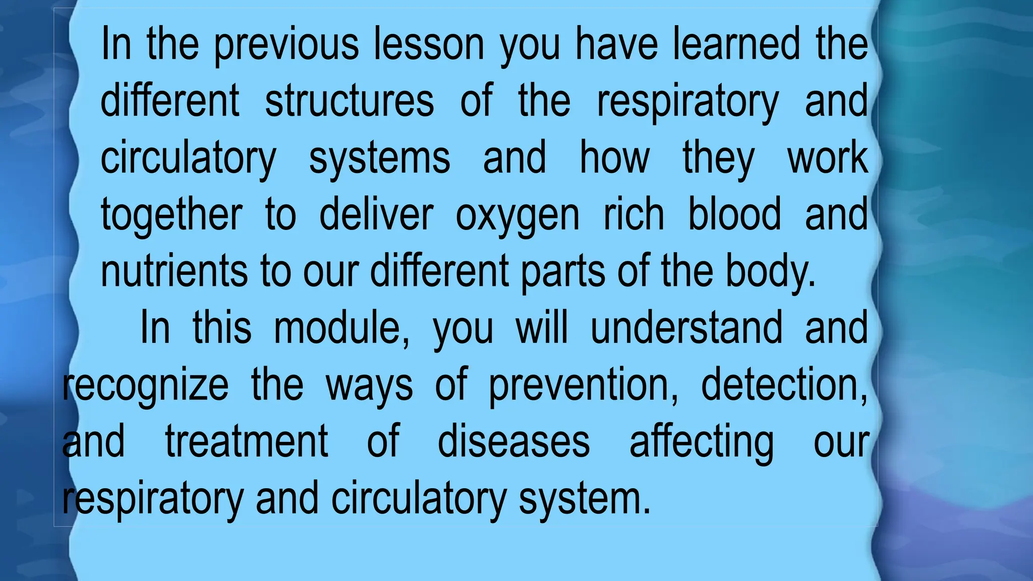 In the previous lesson you have learned the
different structures of the respiratory and
circulatory systems and how they work
together to deliver oxygen rich blood and
nutrients to our different parts of the body.
In this module, you will understand and
recognize the ways of prevention, detection,
and treatment of diseases affecting our
respiratory and circulatory system.
 