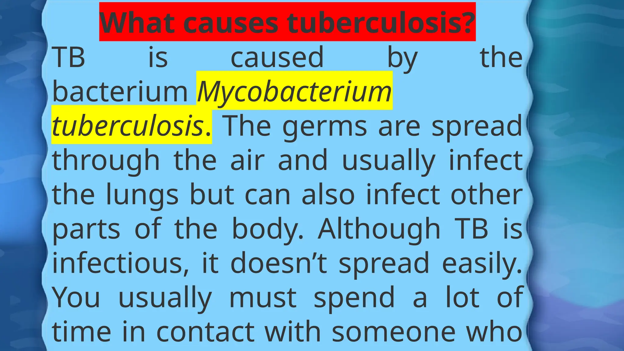 What causes tuberculosis?
TB is caused by the
bacterium Mycobacterium
tuberculosis. The germs are spread
through the air and usually infect
the lungs but can also infect other
parts of the body. Although TB is
infectious, it doesn’t spread easily.
You usually must spend a lot of
time in contact with someone who
 