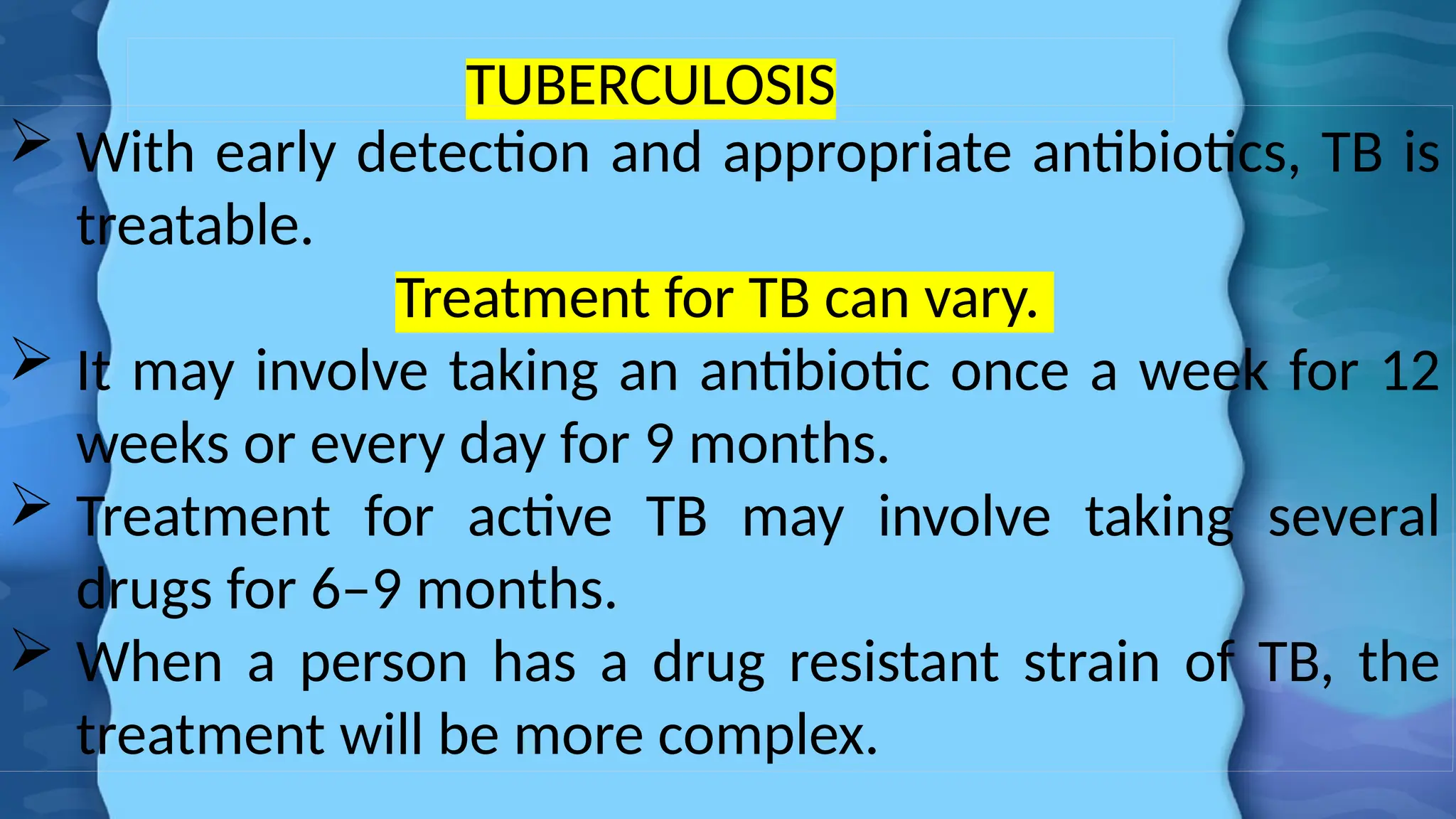TUBERCULOSIS
 With early detection and appropriate antibiotics, TB is
treatable.
Treatment for TB can vary.
 It may involve taking an antibiotic once a week for 12
weeks or every day for 9 months.
 Treatment for active TB may involve taking several
drugs for 6–9 months.
 When a person has a drug resistant strain of TB, the
treatment will be more complex.
 