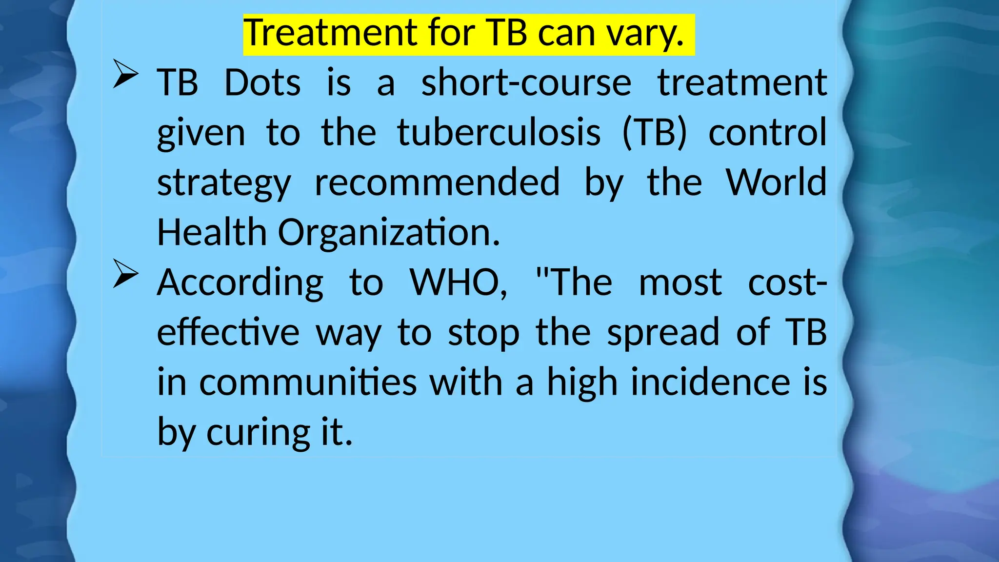 Treatment for TB can vary.
 TB Dots is a short-course treatment
given to the tuberculosis (TB) control
strategy recommended by the World
Health Organization.
 According to WHO, "The most cost-
effective way to stop the spread of TB
in communities with a high incidence is
by curing it.
 