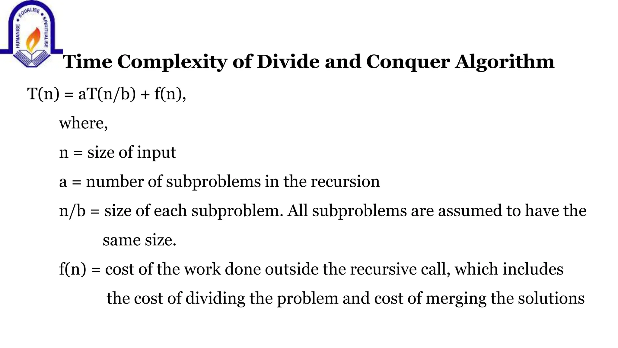 Time Complexity of Divide and Conquer Algorithm
T(n) = aT(n/b) + f(n),
where,
n = size of input
a = number of subproblems in the recursion
n/b = size of each subproblem. All subproblems are assumed to have the
same size.
f(n) = cost of the work done outside the recursive call, which includes
the cost of dividing the problem and cost of merging the solutions
 