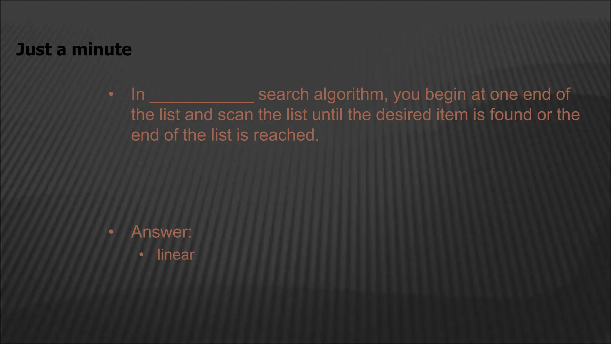 • In ___________ search algorithm, you begin at one end of
the list and scan the list until the desired item is found or the
end of the list is reached.
Just a minute
• Answer:
• linear
 