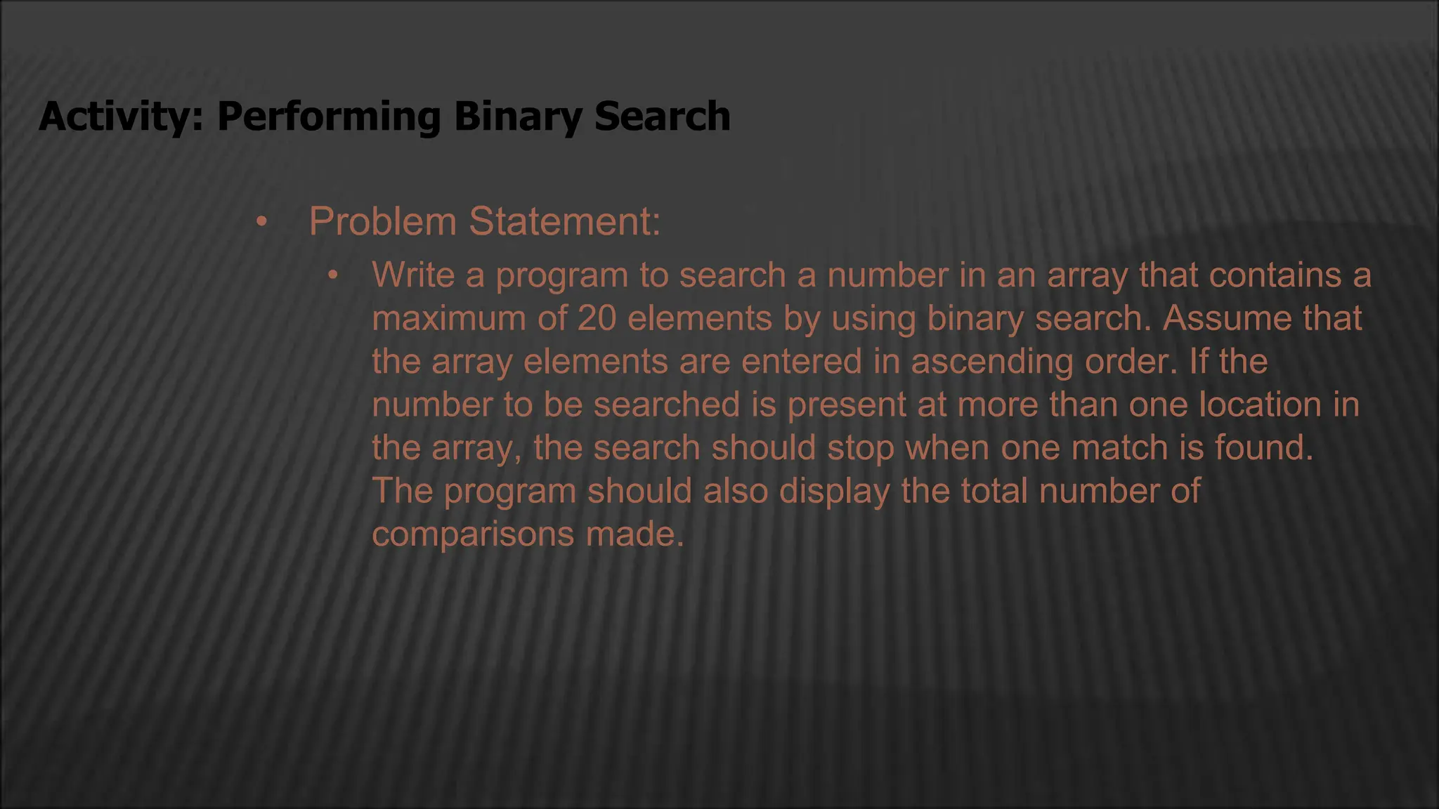 • Problem Statement:
• Write a program to search a number in an array that contains a
maximum of 20 elements by using binary search. Assume that
the array elements are entered in ascending order. If the
number to be searched is present at more than one location in
the array, the search should stop when one match is found.
The program should also display the total number of
comparisons made.
Activity: Performing Binary Search
 