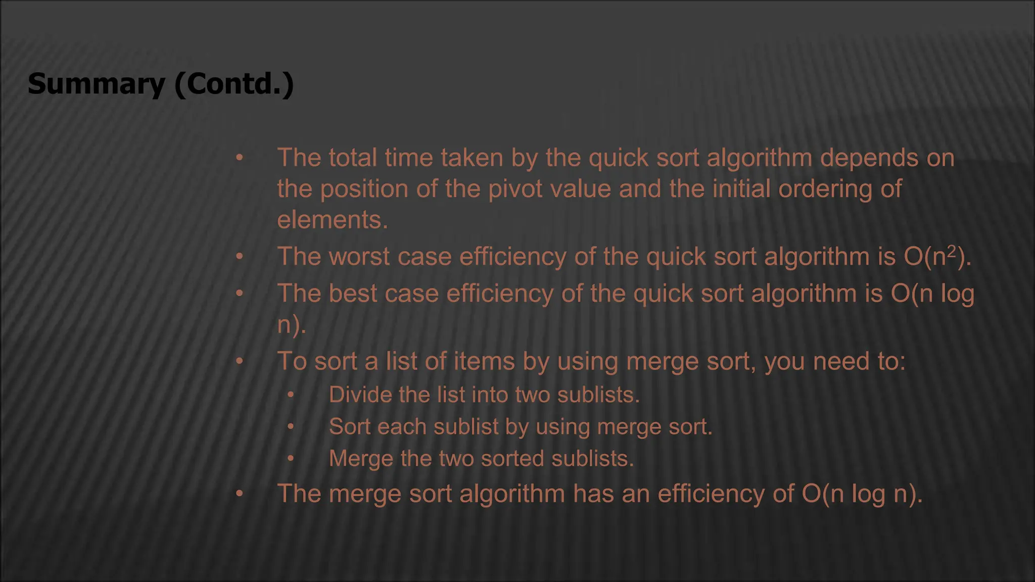 • The total time taken by the quick sort algorithm depends on
the position of the pivot value and the initial ordering of
elements.
• The worst case efficiency of the quick sort algorithm is O(n2).
• The best case efficiency of the quick sort algorithm is O(n log
n).
• To sort a list of items by using merge sort, you need to:
• Divide the list into two sublists.
• Sort each sublist by using merge sort.
• Merge the two sorted sublists.
• The merge sort algorithm has an efficiency of O(n log n).
Summary (Contd.)
 