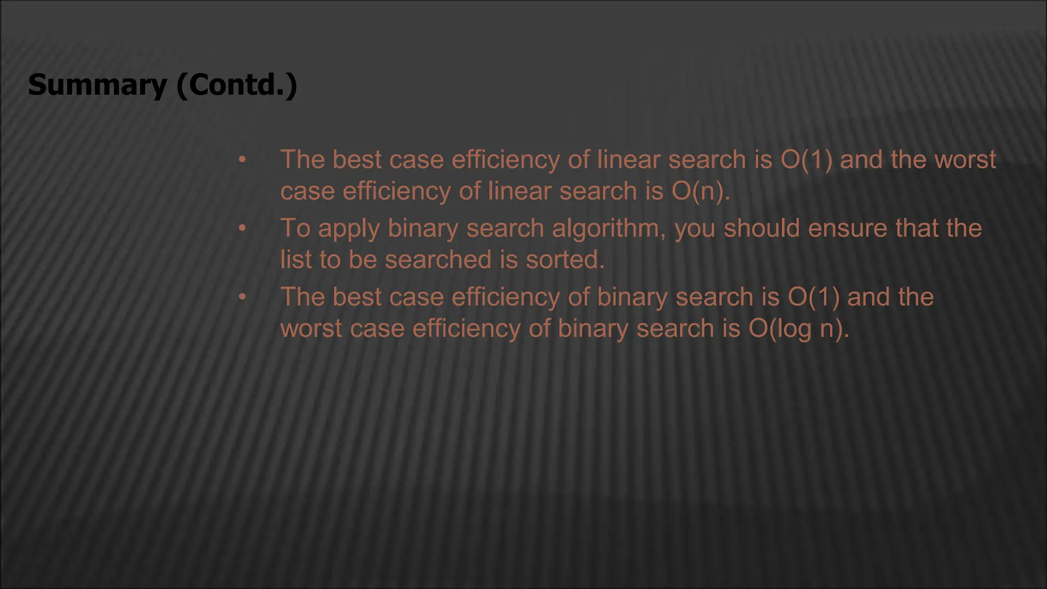 • The best case efficiency of linear search is O(1) and the worst
case efficiency of linear search is O(n).
• To apply binary search algorithm, you should ensure that the
list to be searched is sorted.
• The best case efficiency of binary search is O(1) and the
worst case efficiency of binary search is O(log n).
Summary (Contd.)
 