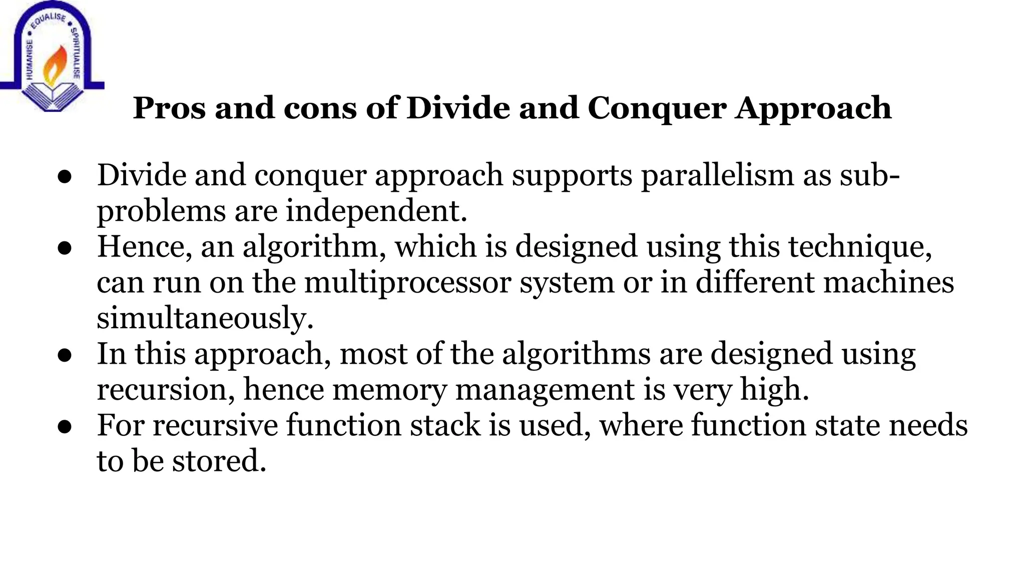 Pros and cons of Divide and Conquer Approach
● Divide and conquer approach supports parallelism as sub-
problems are independent.
● Hence, an algorithm, which is designed using this technique,
can run on the multiprocessor system or in different machines
simultaneously.
● In this approach, most of the algorithms are designed using
recursion, hence memory management is very high.
● For recursive function stack is used, where function state needs
to be stored.
 