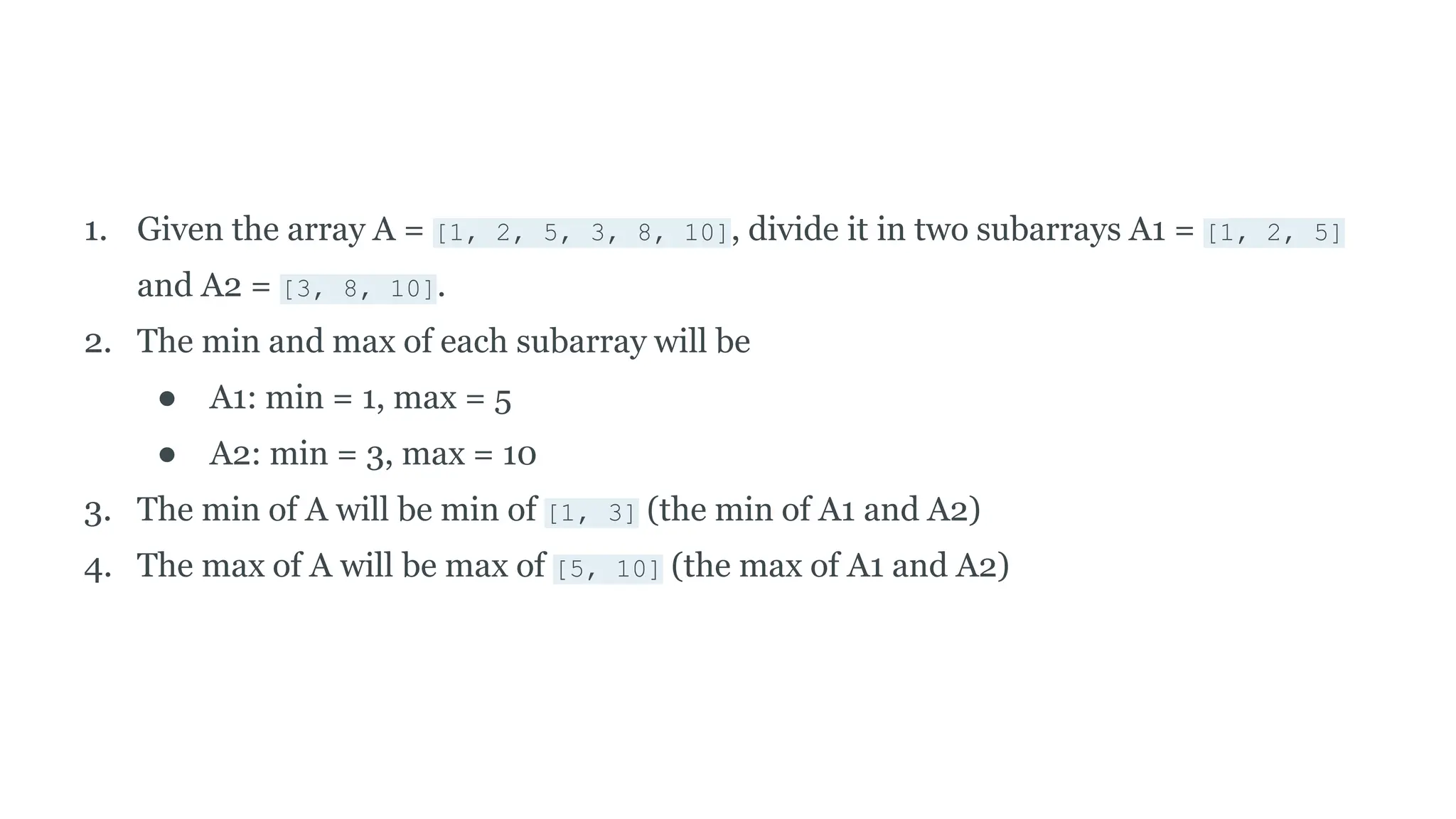 1. Given the array A = [1, 2, 5, 3, 8, 10], divide it in two subarrays A1 = [1, 2, 5]
and A2 = [3, 8, 10].
2. The min and max of each subarray will be
● A1: min = 1, max = 5
● A2: min = 3, max = 10
3. The min of A will be min of [1, 3] (the min of A1 and A2)
4. The max of A will be max of [5, 10] (the max of A1 and A2)
 