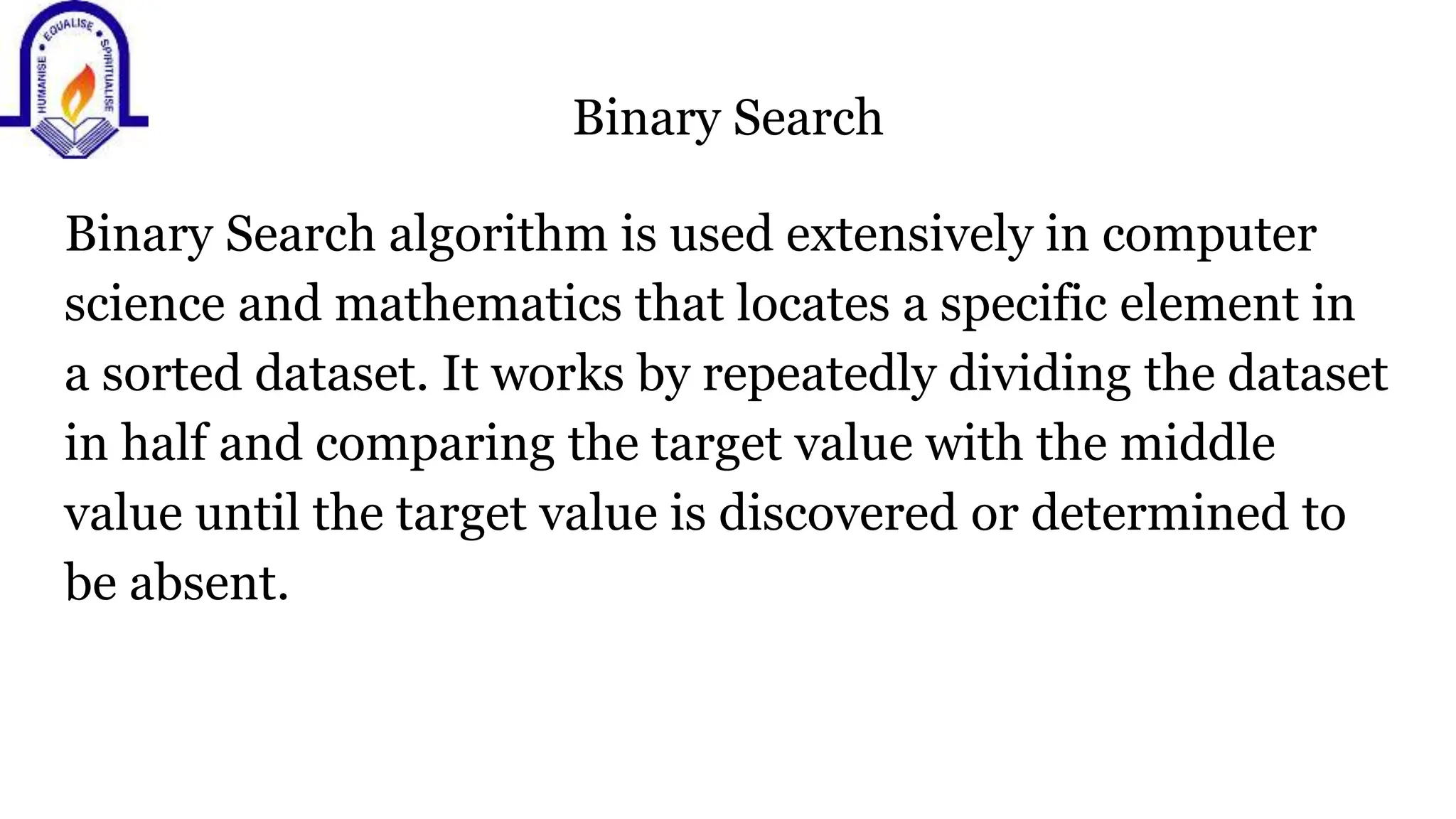 Binary Search
Binary Search algorithm is used extensively in computer
science and mathematics that locates a specific element in
a sorted dataset. It works by repeatedly dividing the dataset
in half and comparing the target value with the middle
value until the target value is discovered or determined to
be absent.
 