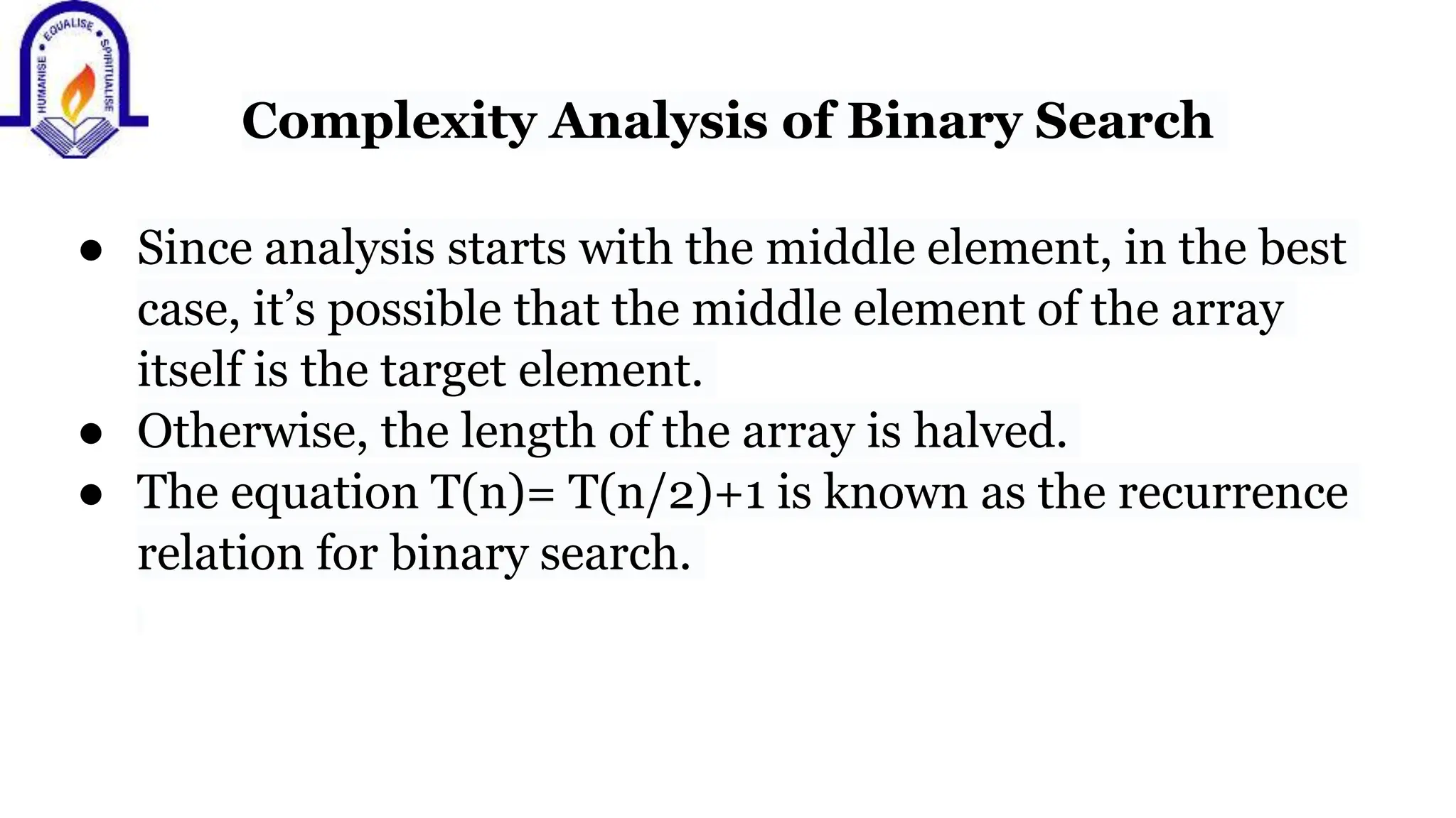 Complexity Analysis of Binary Search
● Since analysis starts with the middle element, in the best
case, it’s possible that the middle element of the array
itself is the target element.
● Otherwise, the length of the array is halved.
● The equation T(n)= T(n/2)+1 is known as the recurrence
relation for binary search.
 