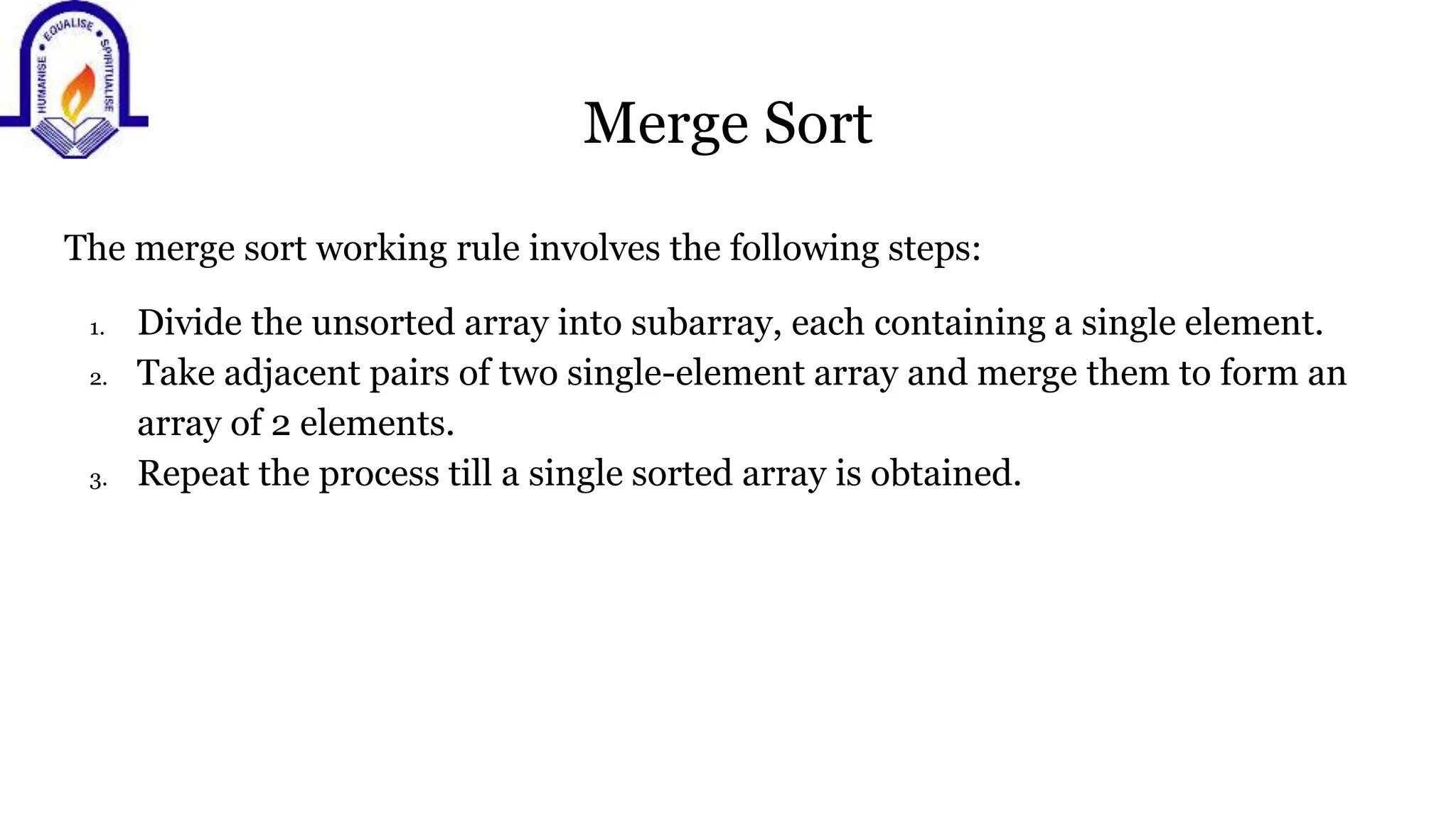 Merge Sort
The merge sort working rule involves the following steps:
1. Divide the unsorted array into subarray, each containing a single element.
2. Take adjacent pairs of two single-element array and merge them to form an
array of 2 elements.
3. Repeat the process till a single sorted array is obtained.
 