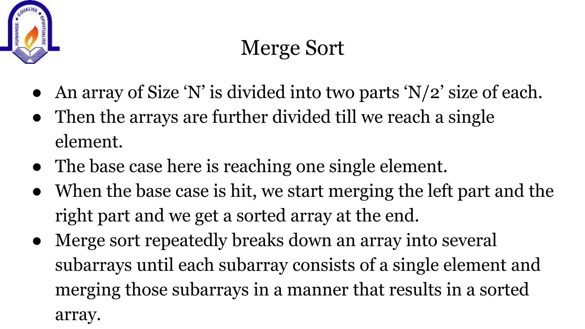 Merge Sort
● An array of Size ‘N’ is divided into two parts ‘N/2’ size of each.
● Then the arrays are further divided till we reach a single
element.
● The base case here is reaching one single element.
● When the base case is hit, we start merging the left part and the
right part and we get a sorted array at the end.
● Merge sort repeatedly breaks down an array into several
subarrays until each subarray consists of a single element and
merging those subarrays in a manner that results in a sorted
array.
 