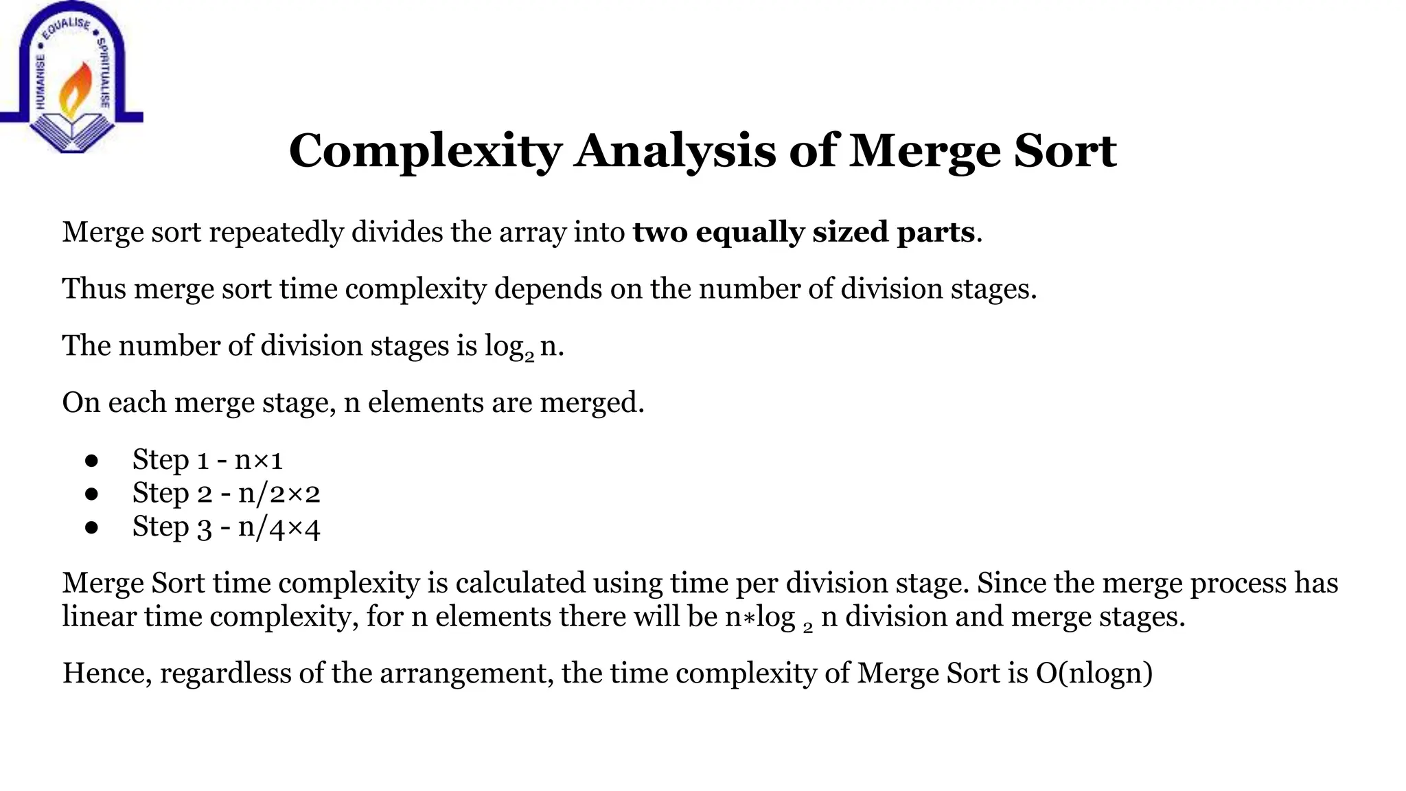 Complexity Analysis of Merge Sort
Merge sort repeatedly divides the array into two equally sized parts.
Thus merge sort time complexity depends on the number of division stages.
The number of division stages is log2 n.
On each merge stage, n elements are merged.
● Step 1 - n×1
● Step 2 - n/2×2
● Step 3 - n/4×4
Merge Sort time complexity is calculated using time per division stage. Since the merge process has
linear time complexity, for n elements there will be n∗log 2 n division and merge stages.
Hence, regardless of the arrangement, the time complexity of Merge Sort is O(nlogn)
 