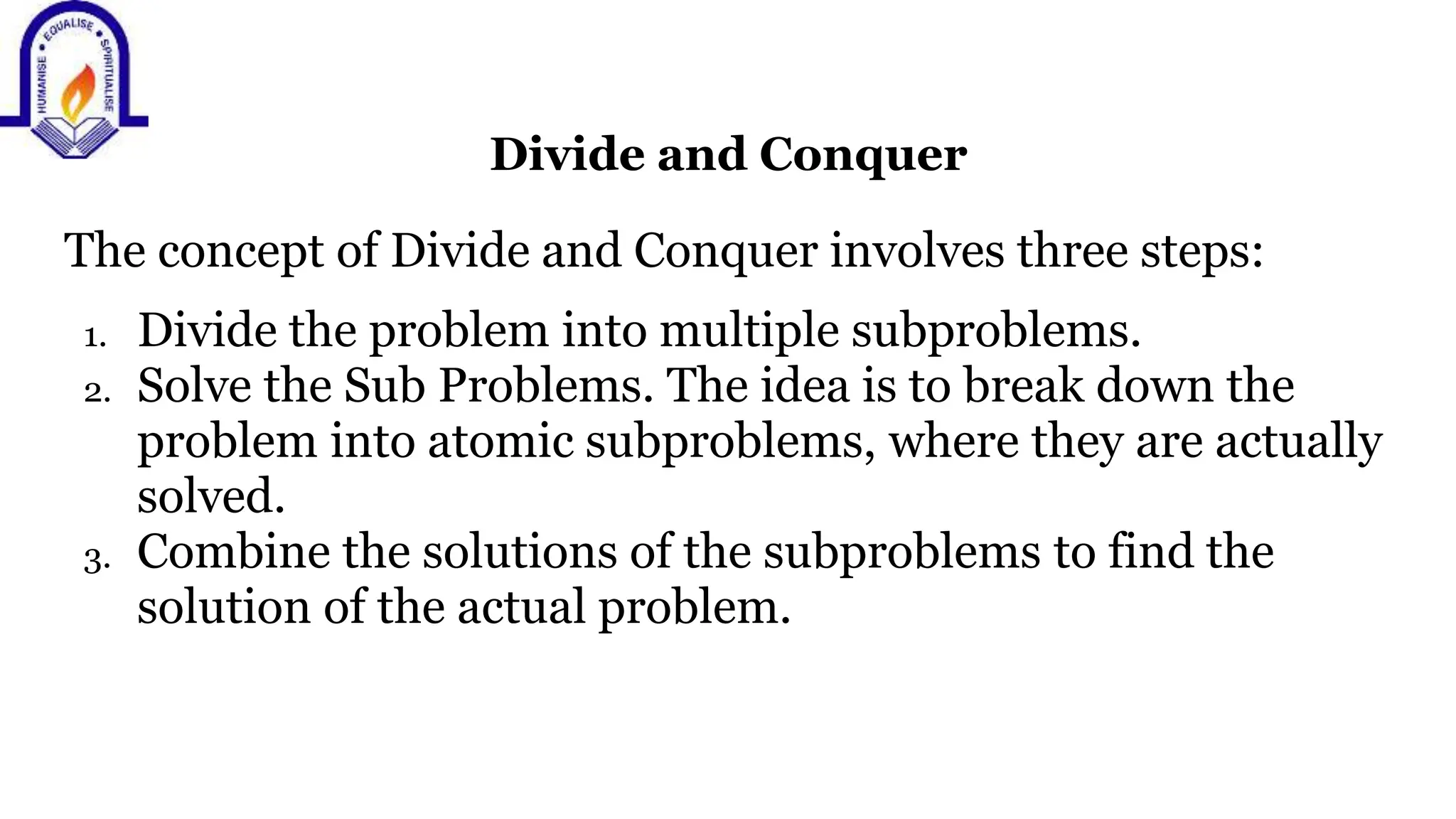 Divide and Conquer
The concept of Divide and Conquer involves three steps:
1. Divide the problem into multiple subproblems.
2. Solve the Sub Problems. The idea is to break down the
problem into atomic subproblems, where they are actually
solved.
3. Combine the solutions of the subproblems to find the
solution of the actual problem.
 