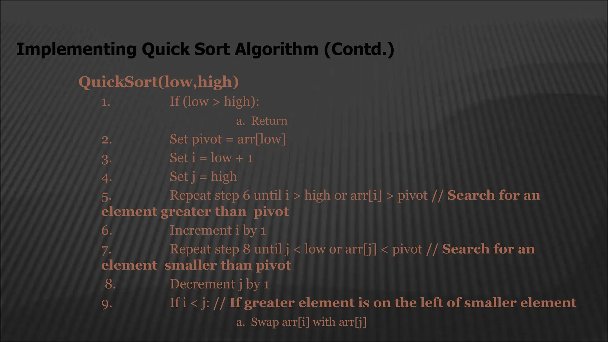 QuickSort(low,high)
1. If (low > high):
a. Return
2. Set pivot = arr[low]
3. Set i = low + 1
4. Set j = high
5. Repeat step 6 until i > high or arr[i] > pivot // Search for an
element greater than pivot
6. Increment i by 1
7. Repeat step 8 until j < low or arr[j] < pivot // Search for an
element smaller than pivot
8. Decrement j by 1
9. If i < j: // If greater element is on the left of smaller element
a. Swap arr[i] with arr[j]
Implementing Quick Sort Algorithm (Contd.)
 