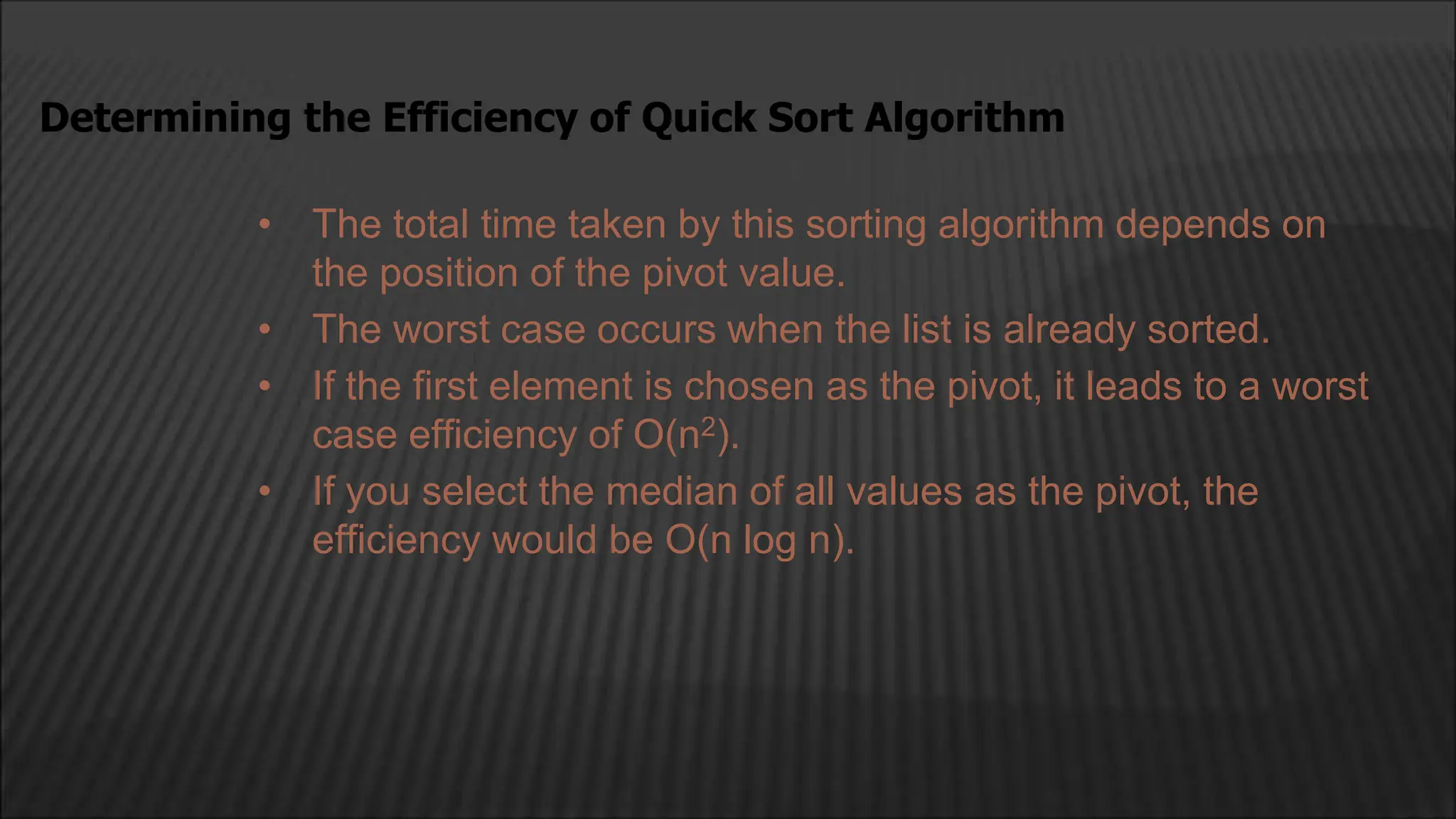 • The total time taken by this sorting algorithm depends on
the position of the pivot value.
• The worst case occurs when the list is already sorted.
• If the first element is chosen as the pivot, it leads to a worst
case efficiency of O(n2).
• If you select the median of all values as the pivot, the
efficiency would be O(n log n).
Determining the Efficiency of Quick Sort Algorithm
 