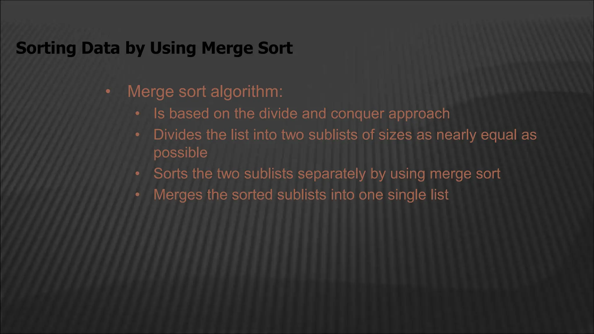 • Merge sort algorithm:
• Is based on the divide and conquer approach
• Divides the list into two sublists of sizes as nearly equal as
possible
• Sorts the two sublists separately by using merge sort
• Merges the sorted sublists into one single list
Sorting Data by Using Merge Sort
 