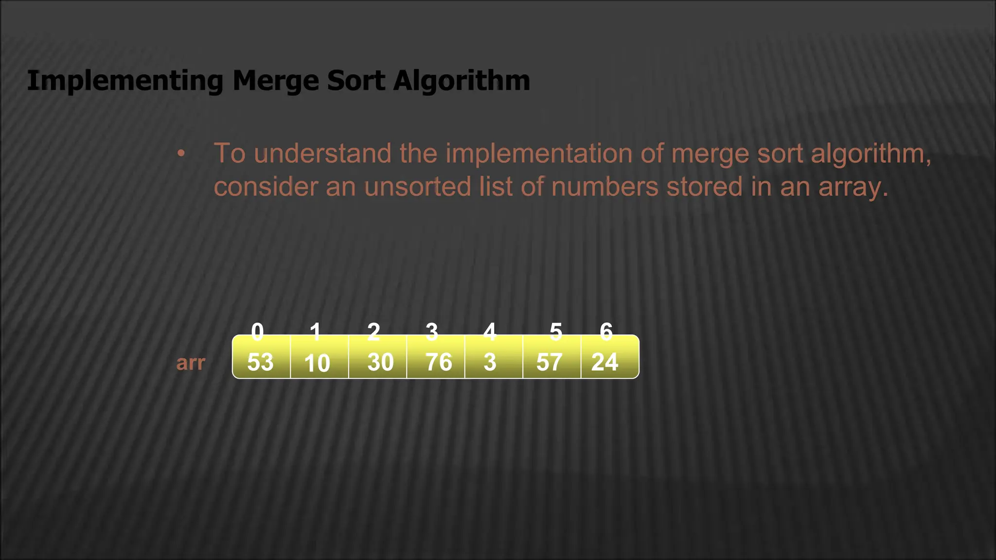 • To understand the implementation of merge sort algorithm,
consider an unsorted list of numbers stored in an array.
Implementing Merge Sort Algorithm
arr
2
1
0 4
3
10 30 76
53 3 57 24
5 6
 