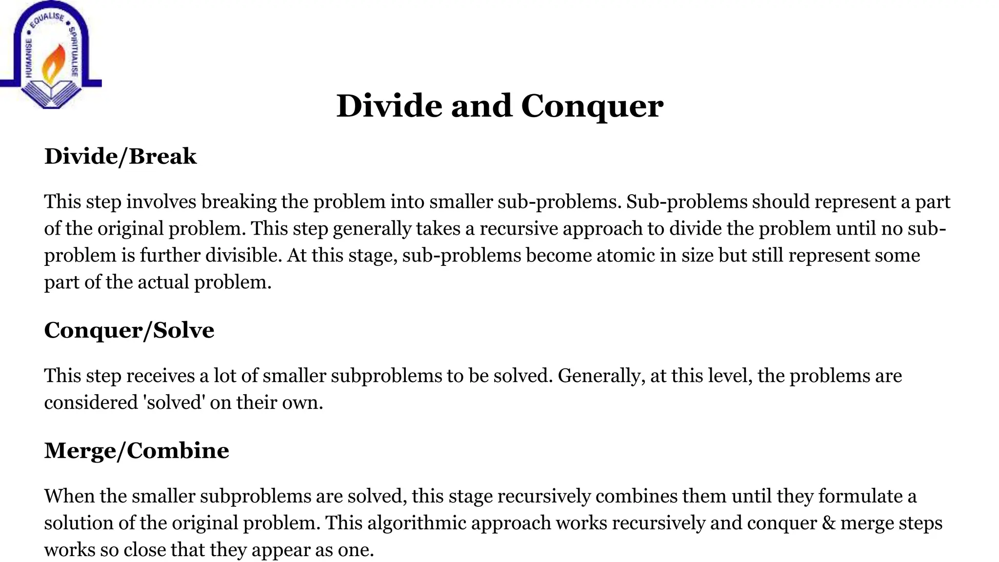 Divide and Conquer
Divide/Break
This step involves breaking the problem into smaller sub-problems. Sub-problems should represent a part
of the original problem. This step generally takes a recursive approach to divide the problem until no sub-
problem is further divisible. At this stage, sub-problems become atomic in size but still represent some
part of the actual problem.
Conquer/Solve
This step receives a lot of smaller subproblems to be solved. Generally, at this level, the problems are
considered 'solved' on their own.
Merge/Combine
When the smaller subproblems are solved, this stage recursively combines them until they formulate a
solution of the original problem. This algorithmic approach works recursively and conquer & merge steps
works so close that they appear as one.
 