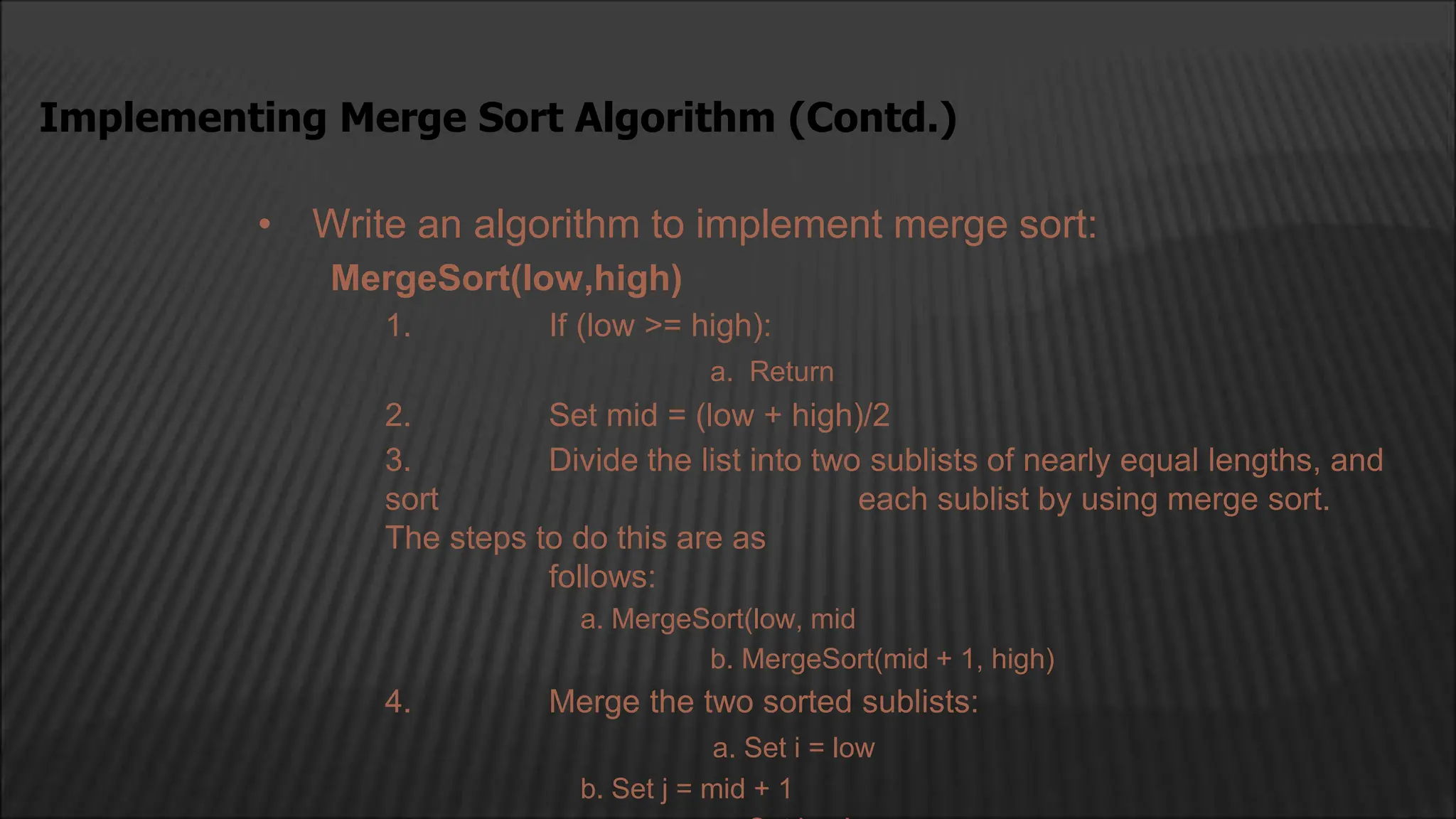 • Write an algorithm to implement merge sort:
MergeSort(low,high)
1. If (low >= high):
a. Return
2. Set mid = (low + high)/2
3. Divide the list into two sublists of nearly equal lengths, and
sort each sublist by using merge sort.
The steps to do this are as
follows:
a. MergeSort(low, mid
b. MergeSort(mid + 1, high)
4. Merge the two sorted sublists:
a. Set i = low
b. Set j = mid + 1
Implementing Merge Sort Algorithm (Contd.)
 