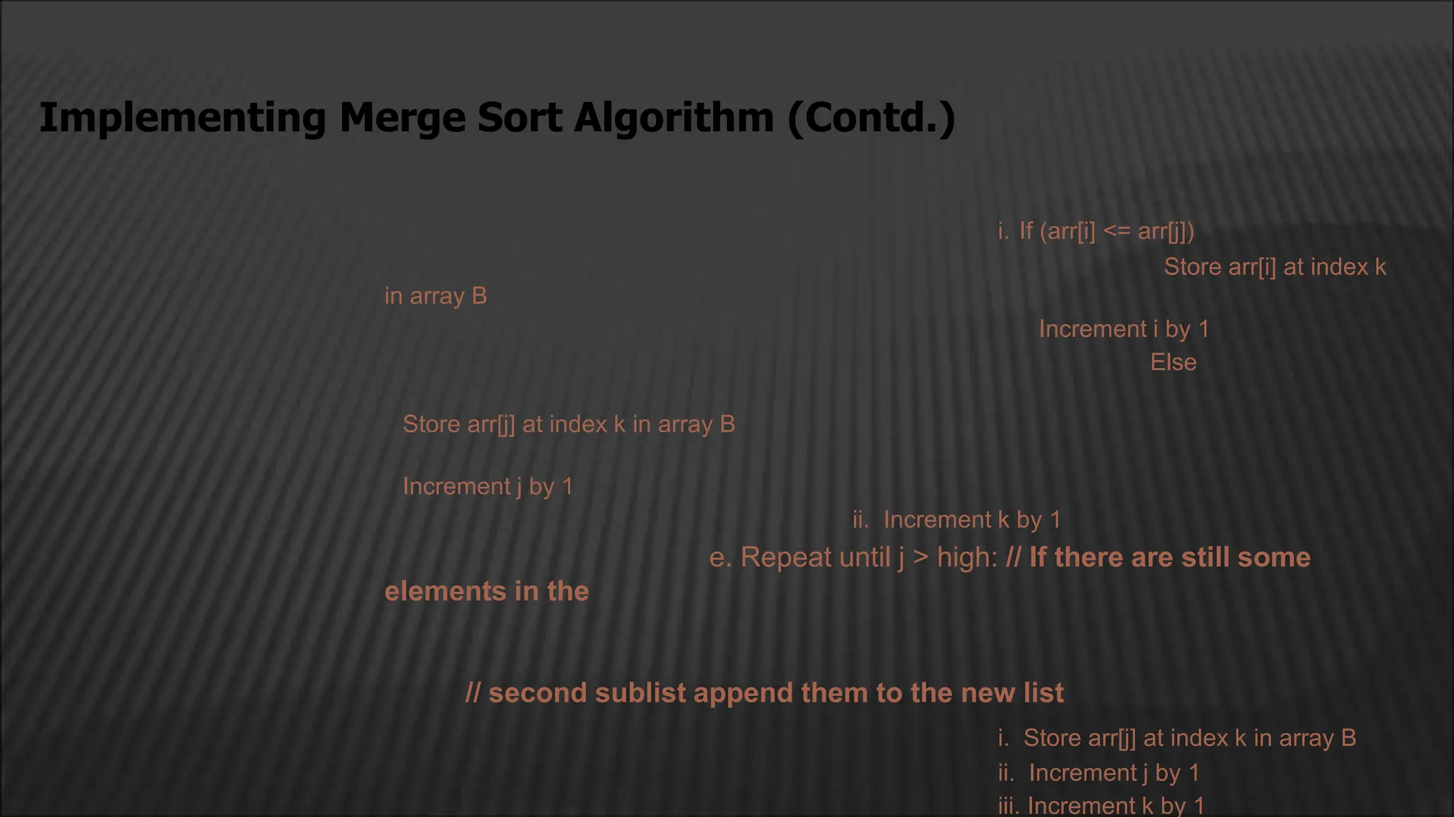 i. If (arr[i] <= arr[j])
Store arr[i] at index k
in array B
Increment i by 1
Else
Store arr[j] at index k in array B
Increment j by 1
ii. Increment k by 1
e. Repeat until j > high: // If there are still some
elements in the
// second sublist append them to the new list
i. Store arr[j] at index k in array B
ii. Increment j by 1
iii. Increment k by 1
Implementing Merge Sort Algorithm (Contd.)
 