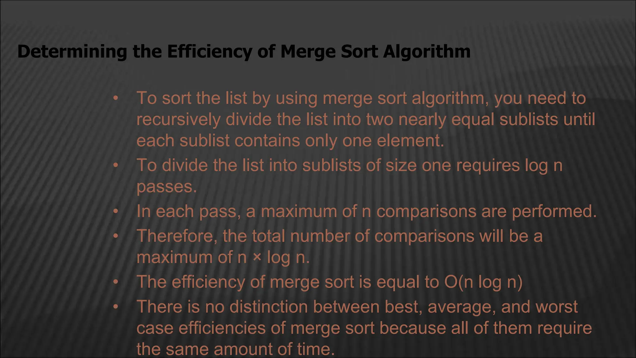 • To sort the list by using merge sort algorithm, you need to
recursively divide the list into two nearly equal sublists until
each sublist contains only one element.
• To divide the list into sublists of size one requires log n
passes.
• In each pass, a maximum of n comparisons are performed.
• Therefore, the total number of comparisons will be a
maximum of n × log n.
• The efficiency of merge sort is equal to O(n log n)
• There is no distinction between best, average, and worst
case efficiencies of merge sort because all of them require
the same amount of time.
Determining the Efficiency of Merge Sort Algorithm
 