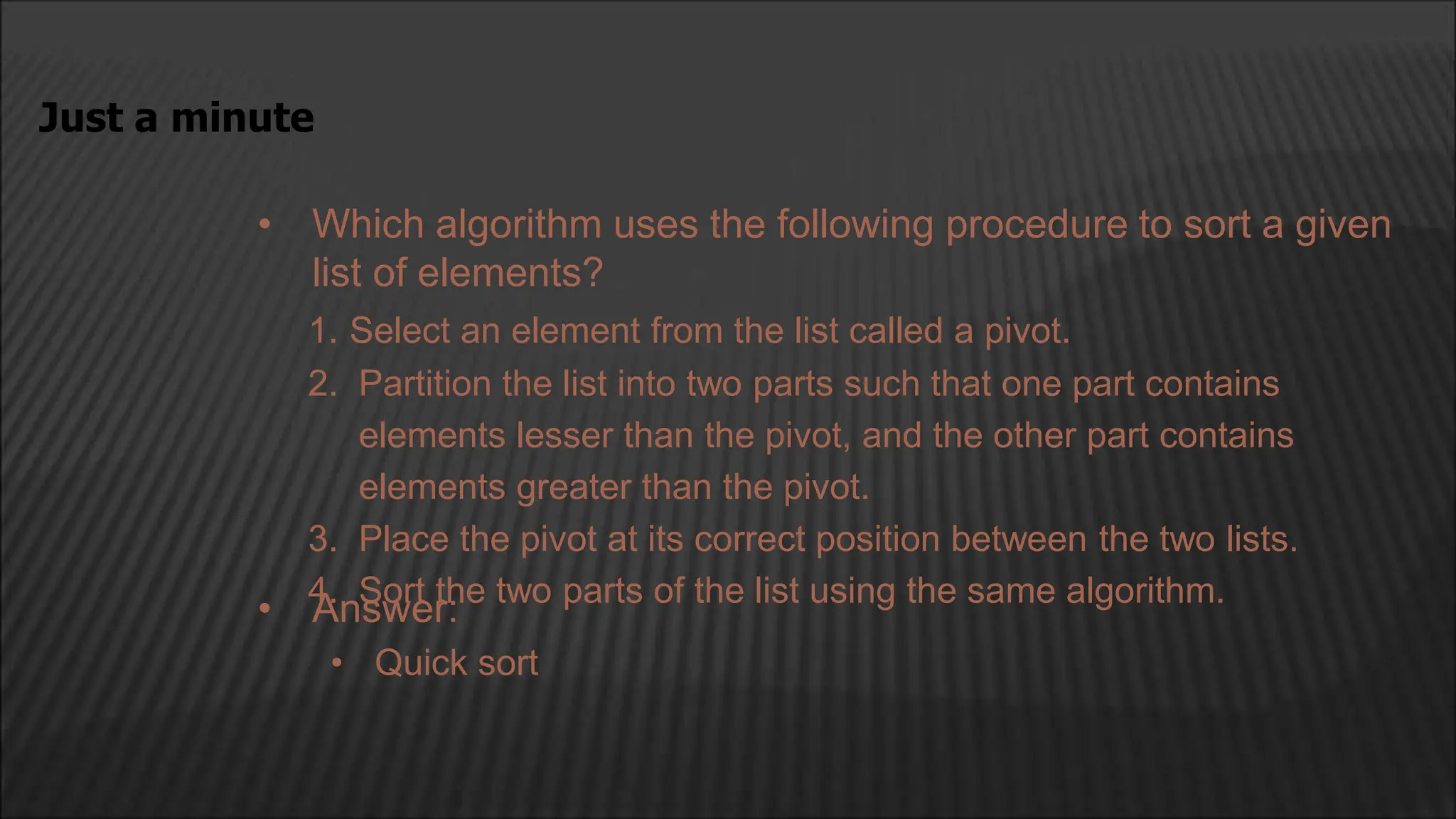 • Which algorithm uses the following procedure to sort a given
list of elements?
1. Select an element from the list called a pivot.
2. Partition the list into two parts such that one part contains
elements lesser than the pivot, and the other part contains
elements greater than the pivot.
3. Place the pivot at its correct position between the two lists.
4. Sort the two parts of the list using the same algorithm.
Just a minute
• Answer:
• Quick sort
 