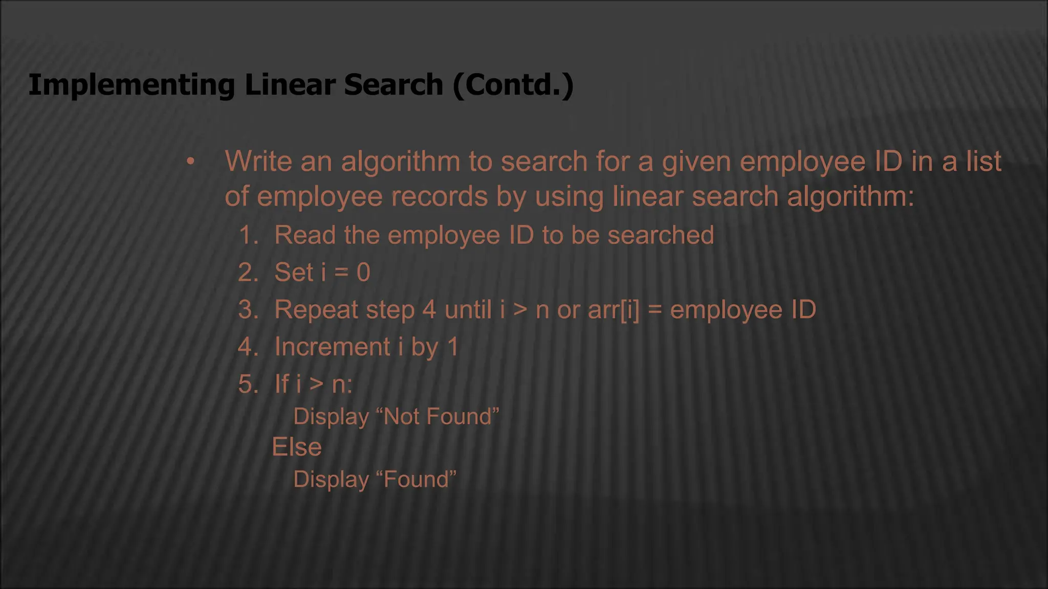 • Write an algorithm to search for a given employee ID in a list
of employee records by using linear search algorithm:
1. Read the employee ID to be searched
2. Set i = 0
3. Repeat step 4 until i > n or arr[i] = employee ID
4. Increment i by 1
5. If i > n:
Display “Not Found”
Else
Display “Found”
Implementing Linear Search (Contd.)
 