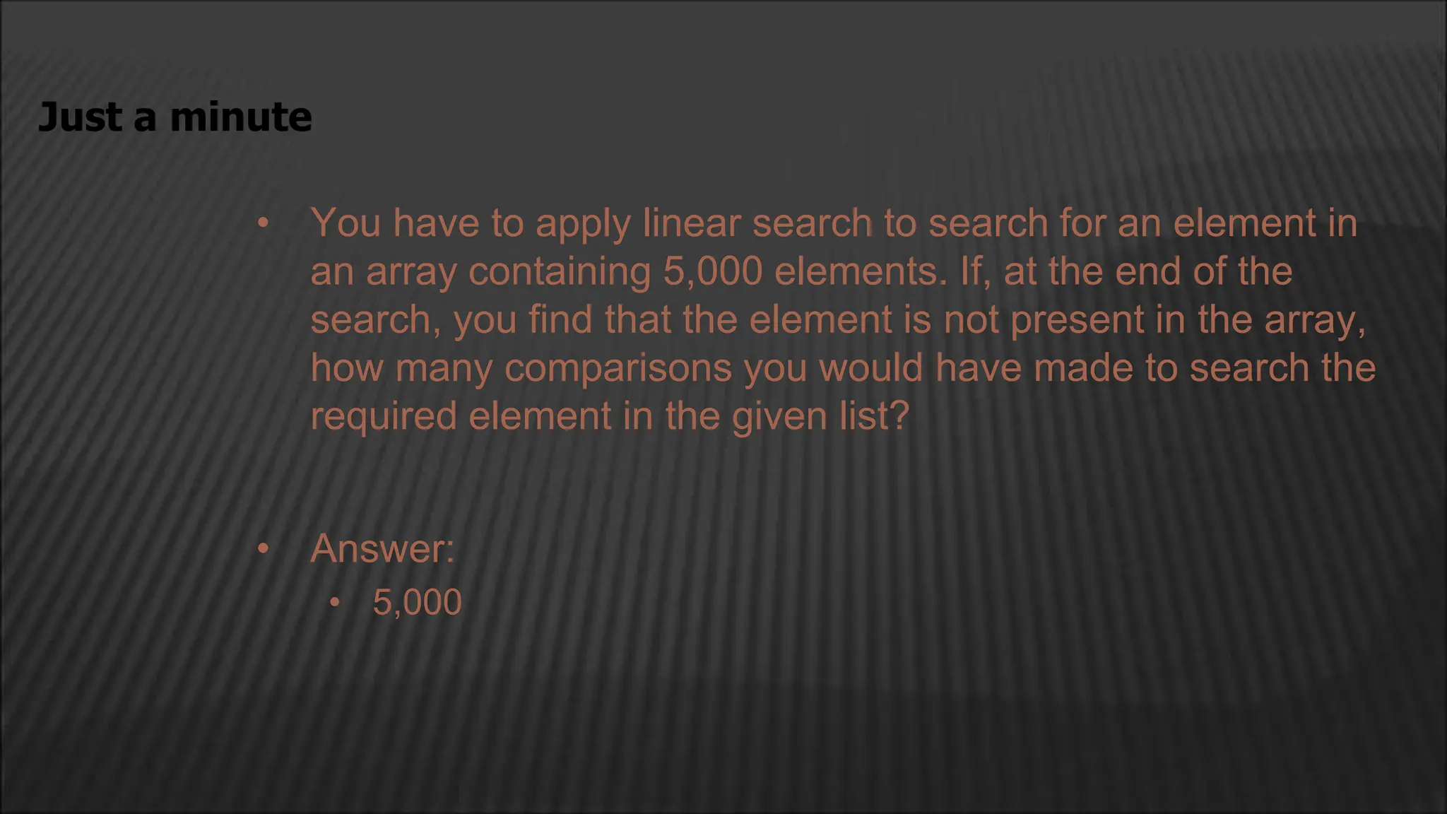 • You have to apply linear search to search for an element in
an array containing 5,000 elements. If, at the end of the
search, you find that the element is not present in the array,
how many comparisons you would have made to search the
required element in the given list?
Just a minute
• Answer:
• 5,000
 
