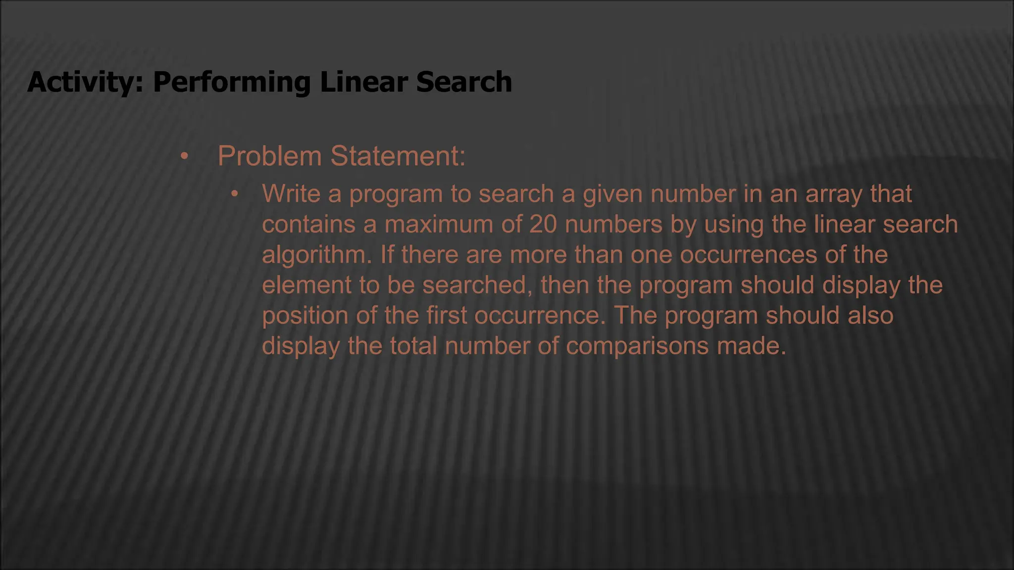 • Problem Statement:
• Write a program to search a given number in an array that
contains a maximum of 20 numbers by using the linear search
algorithm. If there are more than one occurrences of the
element to be searched, then the program should display the
position of the first occurrence. The program should also
display the total number of comparisons made.
Activity: Performing Linear Search
 