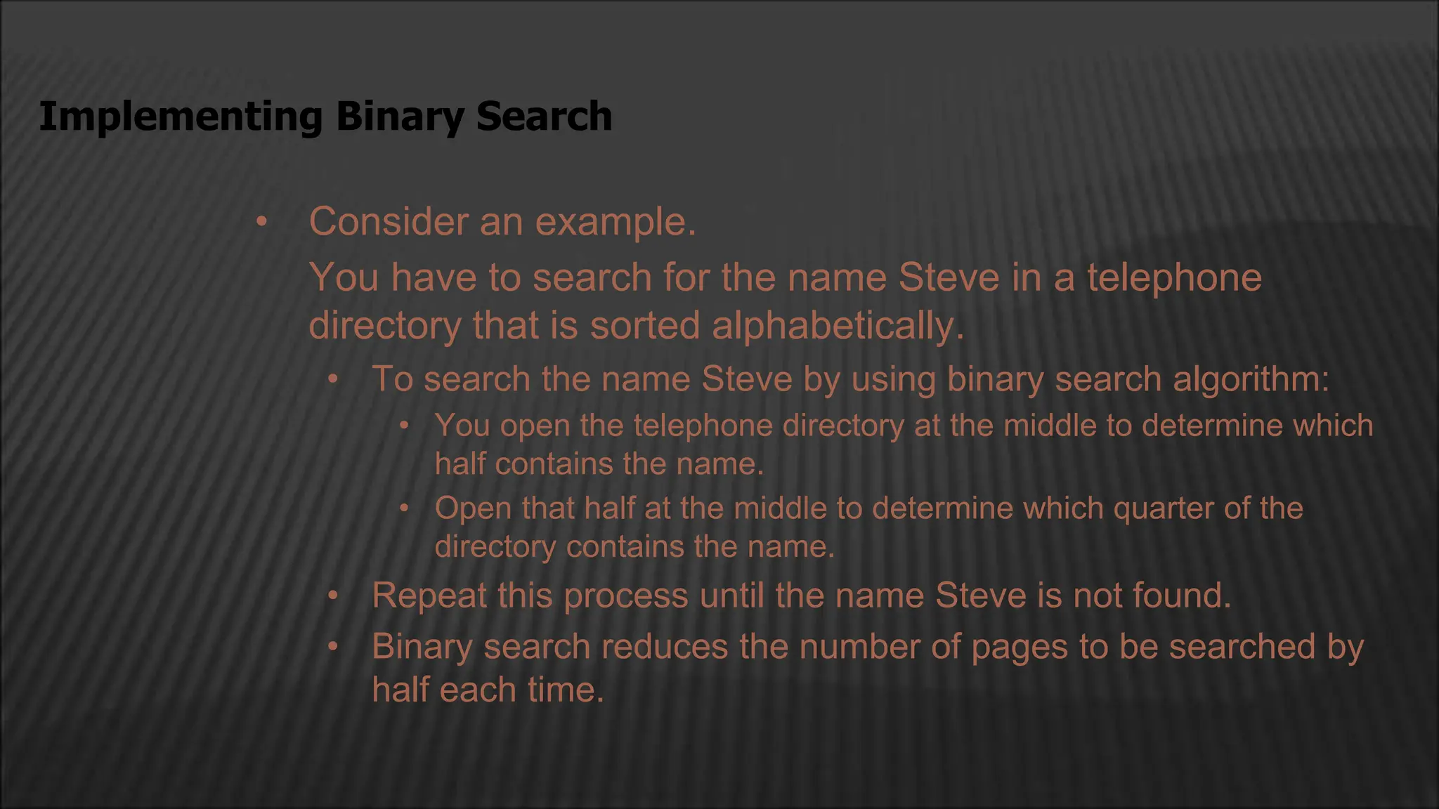 • Consider an example.
You have to search for the name Steve in a telephone
directory that is sorted alphabetically.
• To search the name Steve by using binary search algorithm:
• You open the telephone directory at the middle to determine which
half contains the name.
• Open that half at the middle to determine which quarter of the
directory contains the name.
• Repeat this process until the name Steve is not found.
• Binary search reduces the number of pages to be searched by
half each time.
Implementing Binary Search
 