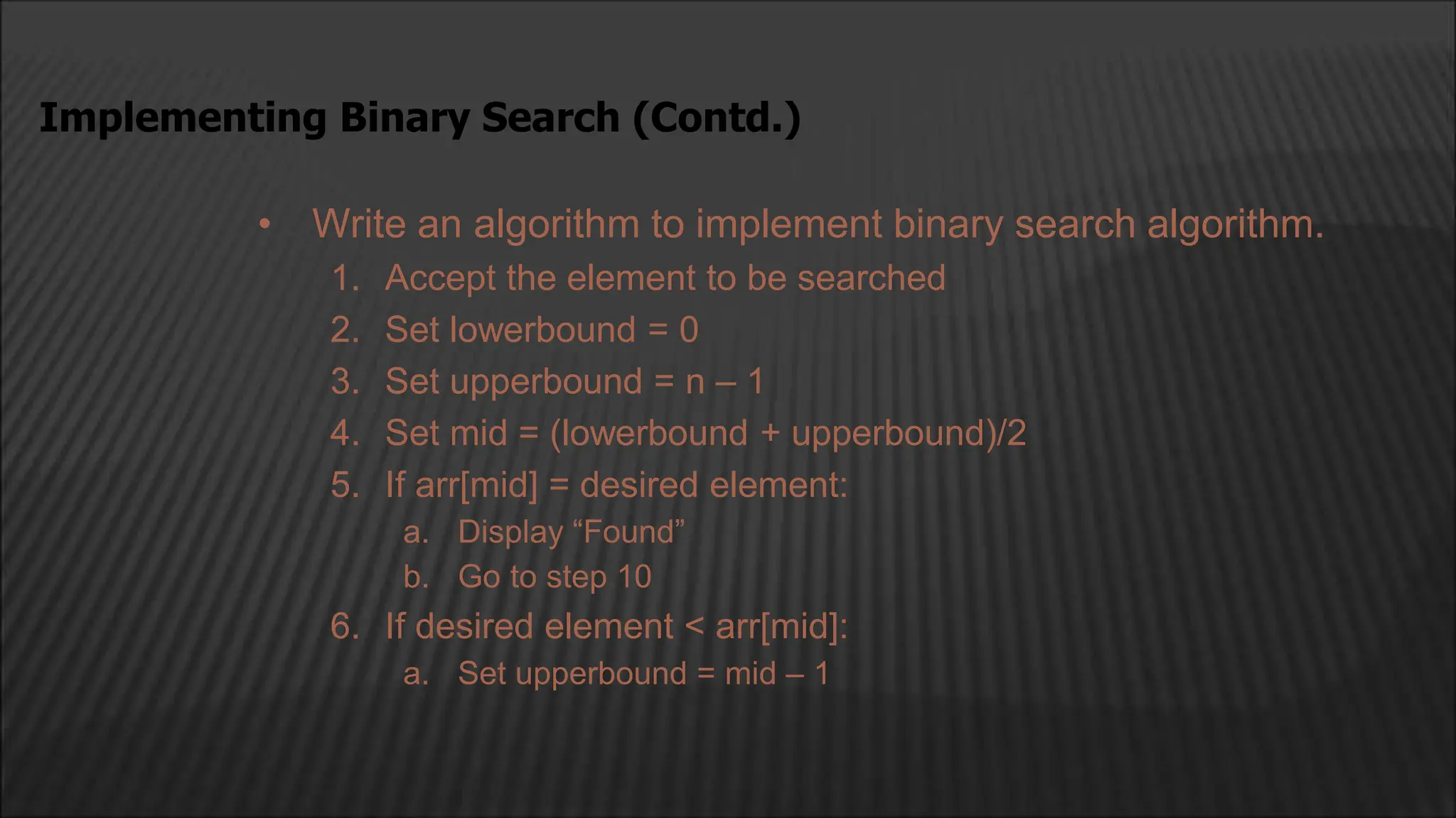 • Write an algorithm to implement binary search algorithm.
1. Accept the element to be searched
2. Set lowerbound = 0
3. Set upperbound = n – 1
4. Set mid = (lowerbound + upperbound)/2
5. If arr[mid] = desired element:
a. Display “Found”
b. Go to step 10
6. If desired element < arr[mid]:
a. Set upperbound = mid – 1
Implementing Binary Search (Contd.)
 