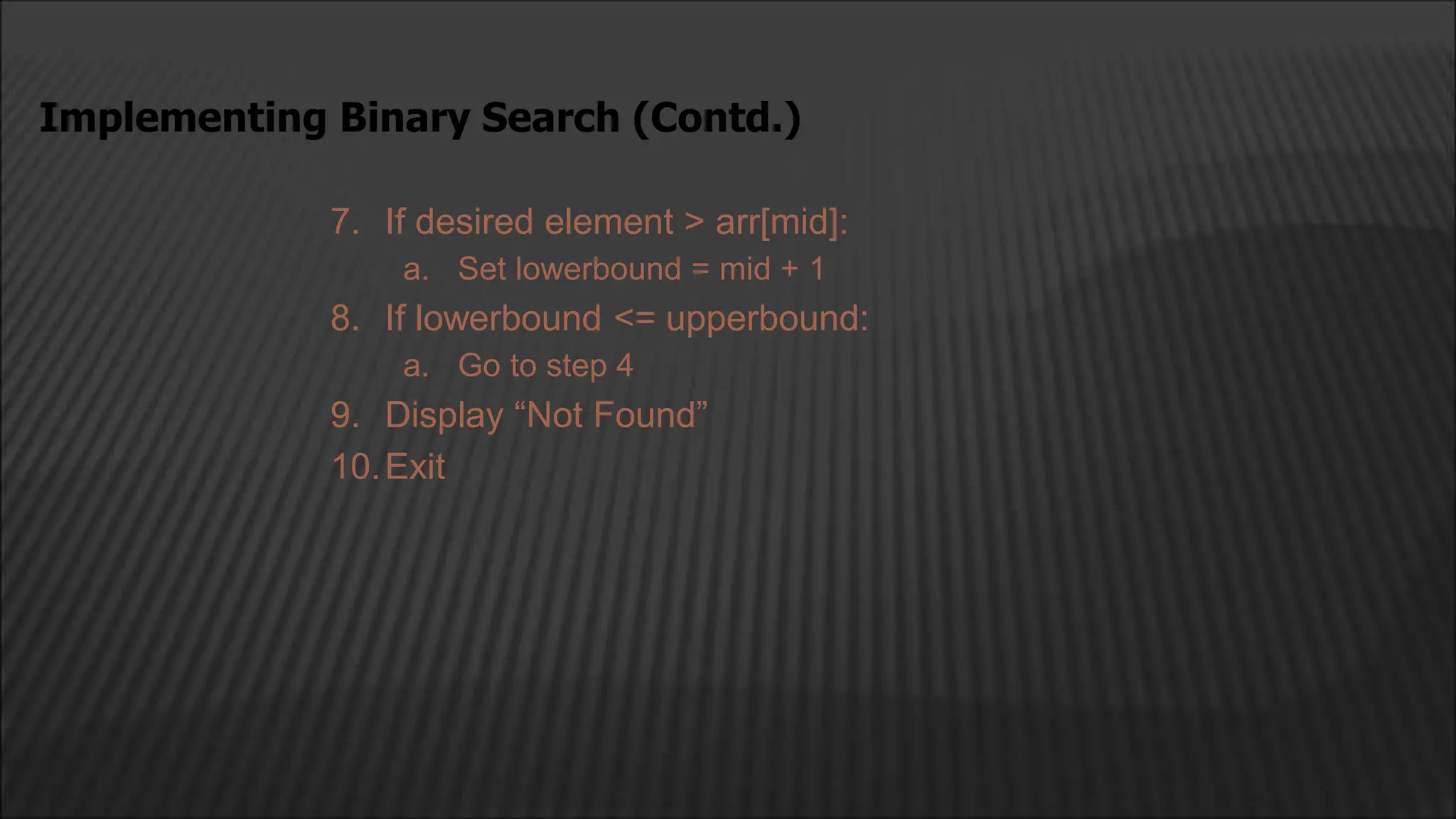 7. If desired element > arr[mid]:
a. Set lowerbound = mid + 1
8. If lowerbound <= upperbound:
a. Go to step 4
9. Display “Not Found”
10.Exit
Implementing Binary Search (Contd.)
 