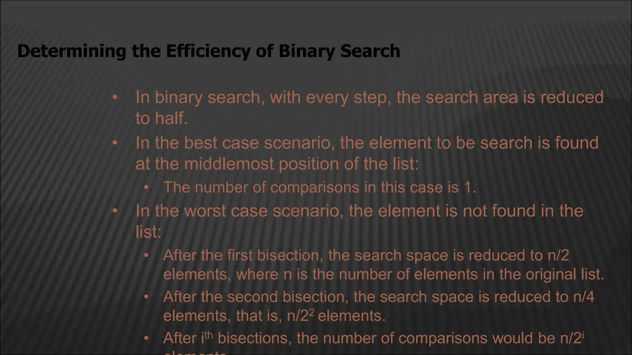 • In binary search, with every step, the search area is reduced
to half.
• In the best case scenario, the element to be search is found
at the middlemost position of the list:
• The number of comparisons in this case is 1.
• In the worst case scenario, the element is not found in the
list:
• After the first bisection, the search space is reduced to n/2
elements, where n is the number of elements in the original list.
• After the second bisection, the search space is reduced to n/4
elements, that is, n/22 elements.
• After ith bisections, the number of comparisons would be n/2i
Determining the Efficiency of Binary Search
 