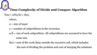 Time Complexity of Divide and Conquer Algorithm
T(n) = aT(n/b) + f(n),
where,
n = size of input
a = number of subproblems in the recursion
n/b = size of each subproblem. All subproblems are assumed to have the
same size.
f(n) = cost of the work done outside the recursive call, which includes
the cost of dividing the problem and cost of merging the solutions
 