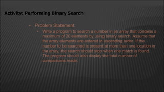 • Problem Statement:
• Write a program to search a number in an array that contains a
maximum of 20 elements by using binary search. Assume that
the array elements are entered in ascending order. If the
number to be searched is present at more than one location in
the array, the search should stop when one match is found.
The program should also display the total number of
comparisons made.
Activity: Performing Binary Search
 