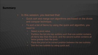 • In this session, you learned that:
• Quick sort and merge sort algorithms are based on the divide
and conquer technique.
• To sort a list of items by using the quick sort algorithm, you
need to:
• Select a pivot value.
• Partition the list into two sublists such that one sublist contains
all items less than the pivot, and the second sublist contains all
items greater than the pivot.
• Place the pivot at its correct position between the two sublists.
• Sort the two sublists by using quick sort.
Summary
 
