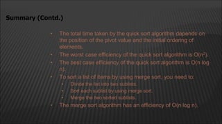 • The total time taken by the quick sort algorithm depends on
the position of the pivot value and the initial ordering of
elements.
• The worst case efficiency of the quick sort algorithm is O(n2).
• The best case efficiency of the quick sort algorithm is O(n log
n).
• To sort a list of items by using merge sort, you need to:
• Divide the list into two sublists.
• Sort each sublist by using merge sort.
• Merge the two sorted sublists.
• The merge sort algorithm has an efficiency of O(n log n).
Summary (Contd.)
 