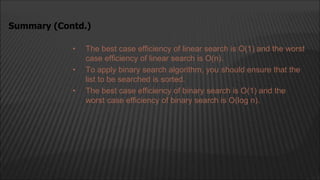 • The best case efficiency of linear search is O(1) and the worst
case efficiency of linear search is O(n).
• To apply binary search algorithm, you should ensure that the
list to be searched is sorted.
• The best case efficiency of binary search is O(1) and the
worst case efficiency of binary search is O(log n).
Summary (Contd.)
 
