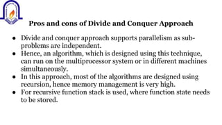 Pros and cons of Divide and Conquer Approach
● Divide and conquer approach supports parallelism as sub-
problems are independent.
● Hence, an algorithm, which is designed using this technique,
can run on the multiprocessor system or in different machines
simultaneously.
● In this approach, most of the algorithms are designed using
recursion, hence memory management is very high.
● For recursive function stack is used, where function state needs
to be stored.
 