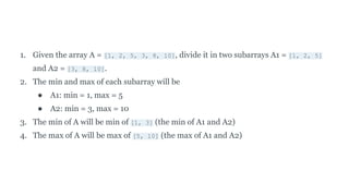 1. Given the array A = [1, 2, 5, 3, 8, 10], divide it in two subarrays A1 = [1, 2, 5]
and A2 = [3, 8, 10].
2. The min and max of each subarray will be
● A1: min = 1, max = 5
● A2: min = 3, max = 10
3. The min of A will be min of [1, 3] (the min of A1 and A2)
4. The max of A will be max of [5, 10] (the max of A1 and A2)
 