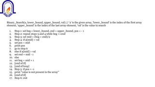 Binary_Search(a, lower_bound, upper_bound, val) // 'a' is the given array, 'lower_bound' is the index of the first array
element, 'upper_bound' is the index of the last array element, 'val' is the value to search
1. Step 1: set beg = lower_bound, end = upper_bound, pos = - 1
2. Step 2: repeat steps 3 and 4 while beg <=end
3. Step 3: set mid = (beg + end)/2
4. Step 4: if a[mid] = val
5. set pos = mid
6. print pos
7. go to step 6
8. else if a[mid] > val
9. set end = mid - 1
10. else
11. set beg = mid + 1
12. [end of if]
13. [end of loop]
14. Step 5: if pos = -1
15. print "value is not present in the array"
16. [end of if]
17. Step 6: exit
 