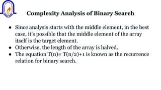 Complexity Analysis of Binary Search
● Since analysis starts with the middle element, in the best
case, it’s possible that the middle element of the array
itself is the target element.
● Otherwise, the length of the array is halved.
● The equation T(n)= T(n/2)+1 is known as the recurrence
relation for binary search.
 